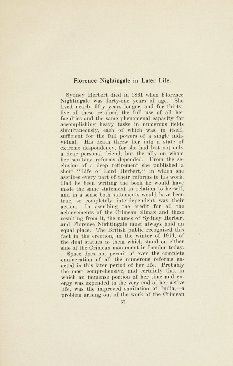 Sydney Herbert died in 1861 when Florence Nightingale was forty-one years of age. She lived nearly fifty years longer, and for thirty- five of these retained the full use of all her faculties and the same phenomenal capacity for accomplishing heavy tasks in numerous fields simultaneously, each of which was, in itself, sufficient for the full powers of a single indi- vidual. His death threw her into a state of extreme despondency, for she had lost not only a dear personal friend, but the ally on whom her sanitary reforms depended. From the se- clusion of a deep retirement she published a short Life of Lord Herbert, in which she ascribes every part of their reforms to his work. Had he been writing the book he would have made the same statement in relation to herself, and in a sense both statements would have been true, so completely interdependent was their action. In ascribing the credit for all the achievements of the Crimean climax and those resulting from it, the names of Sydney Herbert .and Florence Nightingale must always hold an equal place. The British public recognized this fact in the erection, in the winter of 1914, of the dual statues to them which stand on either ■side of the Crimean monument in London today. Space does not permit of even the complete enumeration of all the numerous reforms en- acted in this later period of her life. Probably the most comprehensive, and certainly that in which an immense portion of her time and en- ergy was expended to the very end of her active life, was the improved sanitation of India,—a problem arising out of the work of the Crimean