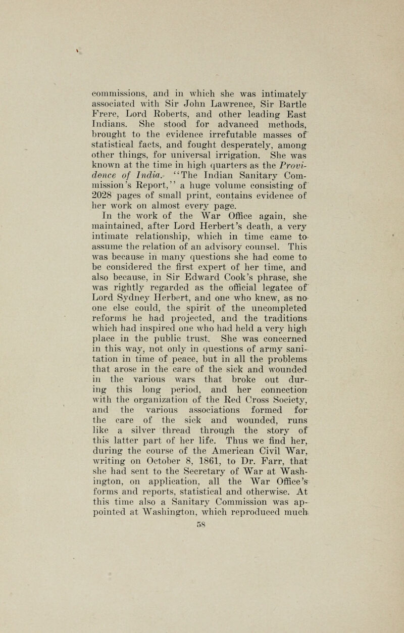 commissions, and in which she was intimately^ associated with Sir John Lawrence, Sir Bartle Frere, Lord Roberts, and other leading East Indians. She stood for advanced methods, brought to the evidence irrefutable masses of statistical facts, and fought desperately, among other things, for universal irrigation. She was known at the time in high quarters as the Provi- dence of India. The Indian Sanitary Com- mission's Report, a huge volume consisting of 2028 pages of small print, contains evidence of her work on almost every page. In the work of the War Office again, she maintained, after Lord Herbert's death, a very intimate relationship, which in time came to assume the relation of an advisory counsel. This was because in many questions she had come to be considered the first expert of her time, and also because, in Sir Edward Cook's phrase, she was rightly regarded as the official legatee of Lord Sydney Herbert, and one who knew, as no one else could, the spirit of the uncompleted reforms he had projected, and the traditions which had inspired one who had held a very high place in the public trust. She was concerned in this way, not only in questions of army sani- tation in time of peace, but in all the problems that arose in the care of the sick and wounded in tlie various wars that broke out dur- ing this long period, and her connection with the organization of the Red Cross Society, and the various associations formed for the care of the sick and wounded, runs like a silver thread through the story of this latter part of her life. Thus we find her, during the course of the American Civil War, writing on October 8, 1861, to Dr. Farr, that she had sent to the Secretary of War at Wash- ington, on application, all the War Office's forms and reports, statistical and otherwise. At this time also a Sanitary Commission was ap- pointed at Washington, which reproduced much