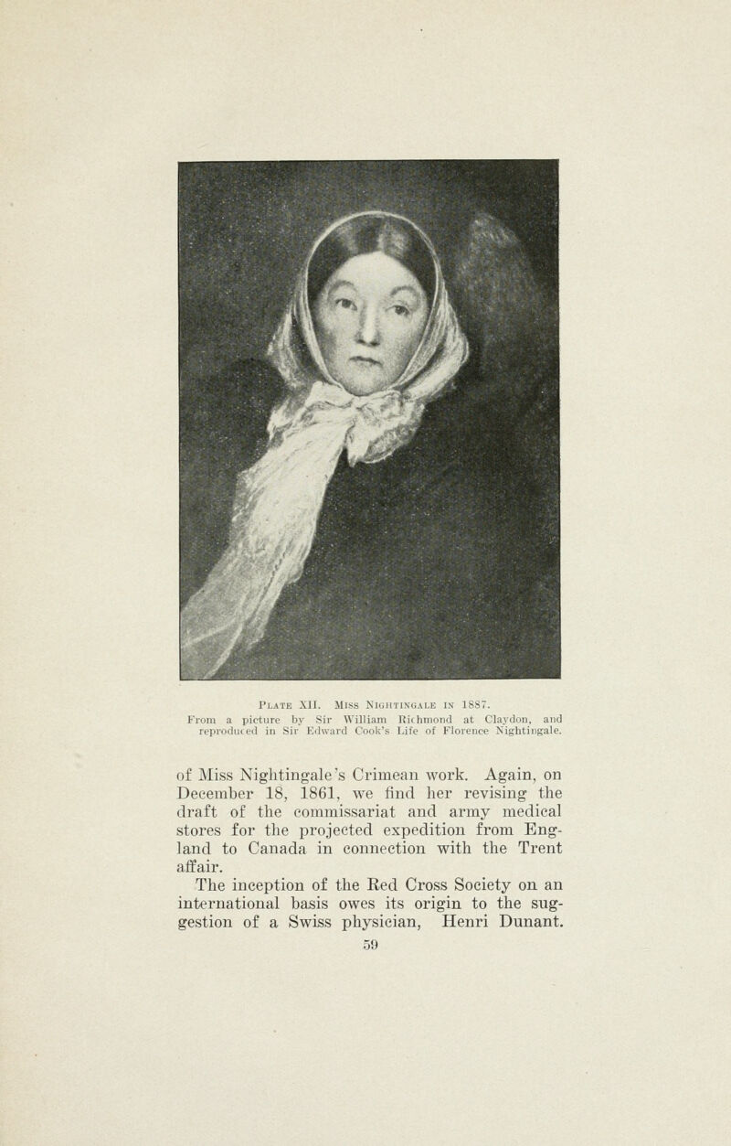 From a picture by Sir William Richmond at Claydon, and reproduced in Sir Edward Cook's Life of Florence Nightingale. of Miss Nightingale's Crimean work. Again, on December 18, 1861, we find her revising the draft of the commissariat and army medical stores for the projected expedition from Eng- land to Canada in connection with the Trent affair. The inception of the Red Cross Society on an international basis owes its origin to the sug- gestion of a Swiss physician, Henri Dunant.