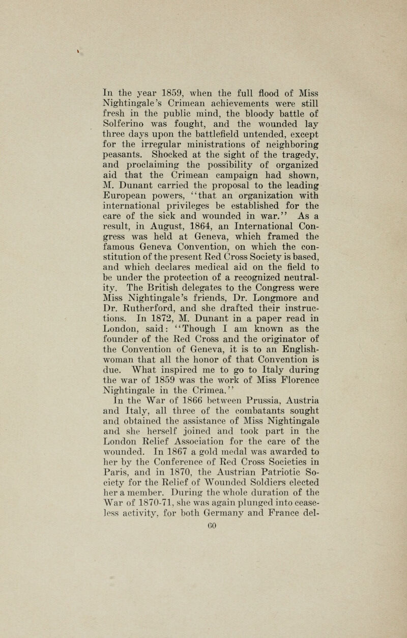 In the year 1859, when the full flood of Miss Nightingale's Crimean achievements were still fresh in the public mind, the bloody battle of Solferino was fought, and the wounded lay three days upon the battlefield untended, except for the irregular ministrations of neighboring peasants. Shocked at the sight of the tragedy, and proclaiming the possibility of organized aid that the Crimean campaign had shown, M. Dunant carried the proposal to the leading European powers, that an organization with international privileges be established for the care of the sick and wounded in war. As a result, in August, 1864, an International Con- gress was held at Geneva, which framed the famous Geneva Convention, on which the con- stitution of the present Red Cross Society is based, and which declares medical aid on the field to be under the protection of a recognized neutral- ity. The British delegates to the Congress were Miss Nightingale's friends, Dr. Longmore and Dr. Rutherford, and she drafted their instruc- tions. In 1872, M. Dunant in a paper read in London, said: *' Though I am known as the founder of the Red Cross and the originator of the Convention of Geneva, it is to an English- woman that all the honor of that Convention is due. What inspired me to go to Italy during the war of 1859 was the work of Miss Florence Nightingale in the Crimea. In the War of 1866 between Prussia, Austria and Italy, all three of the combatants sought and obtained the assistance of Miss Nightingale and she herself joined and took part in the London Relief Association for the care of the wounded. In 1867 a gold medal was awarded to her by the Conference of Red Cross Societies in Paris, and in 1870, the Austrian Patriotic So- ciety for the Relief of Wounded Soldiers elected her a member. During the whole duration of the War of 1870-71, she was again plunged into cease- less activity, for both Germany and France del- GO