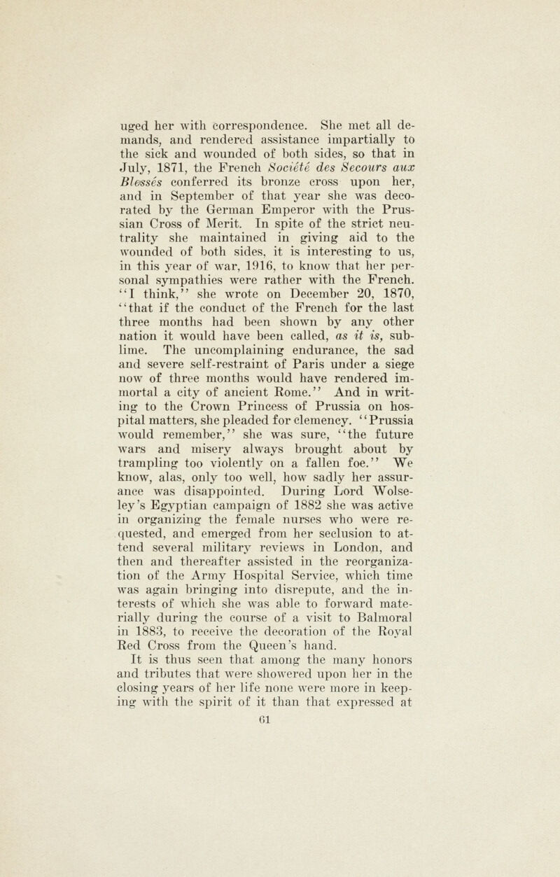 uged her with correspondence. She met all de- mands, and rendered assistance impartially to the sick and wounded of both sides, so that in July, 1871, tlie French SocietS des Secours aux Blesses conferred its bronze cross upon her, and in September of that year she was deco- rated by the German Emperor with the Prus- sian Cross of Merit. In spite of the strict neu- trality she maintained in giving aid to the wounded of both sides, it is interesting to us, in this year of war, 1916, to know that her per- sonal sympathies were rather with the French. I think, she wrote on December 20, 1870, that if the conduct of the French for the last three months had been shown by any other nation it would have been called, as it is, sub- lime. The uncomplaining endurance, the sad and severe self-restraint of Paris under a siege now of three months would have rendered im- mortal a city of ancient Rome. And in writ- ing to the Crown Princess of Prussia on hos- pital matters, she pleaded for clemency. '' Prussia would remember, she was sure, the future wars and misery always brought about by trampling too violently on a fallen foe. We know, alas, only too well, how sadly her assur- ance was disappointed. During Lord Wolse- ley's Egyptian campaign of 1882 she was active in organizing the female nurses who were re- quested, and emerged from her seclusion to at- tend several military reviews in London, and then and thereafter assisted in the reorganiza- tion of the Army Hospital Service, which time was again bringing into disrepute, and the in- terests of which she was able to forward mate- rially during the course of a visit to Balmoral in 1883, to receive the decoration of the Royal Red Cross from the Queen's hand. It is thus seen that among the many honors and tributes that were showered upon her in the closing years of her life none were more in keep- ing wdtli the spirit of it than that expressed at