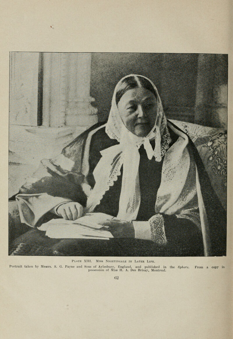 Plate XIII. Miss Nightingale in Later Life. Portrait taken by Messrs. S. G. PajTie and Sons of Aylesbury, England, and published in the Sphere. possession of Miss H. A. Des Brisay, Montreal. From a copy in