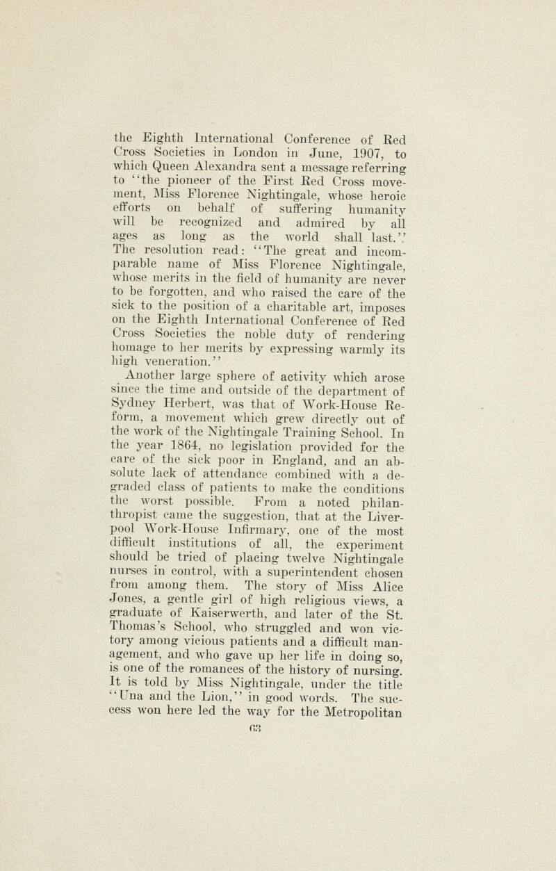 the Eighth International Conference of Red Cross Societies in London in June, 1907, to which Queen Alexandra sent a message referring to ''the pioneer of the First Red Cross move- ment. Miss Florence Nightingale, whose heroic efforts on behalf of suffering humanity will be recognized and admired by ail ages as long as the world shall last.',' The resolution read: The great and incom- parable name of Miss Florence Nightingale, whose merits in the field of humanity are never to be forgotten, and who raised the care of the sick to the position of a charitable art, imposes on the Eighth International Conference of Red Cross Societies the noble duty of rendering homage to her merits by expressing warmly its high veneration. Another large sphere of activity which arose since the time and outside of the department of Sydney Herbert, was that of Work-House Re- form, a movement which grew directly out of the work of the Nightingale Training School. In the year 1864, no legislation provided for the care of the sick poor in England, and an ab- solute lack of attendance combined with a de- graded class of patients to make the conditions the worst possible. From a noted philan- thropist came the suggestion, that at the Liver- pool Work-House Infirmary, one of the most difficult institutions of all, the experiment should be tried of placing twelve Nightingale nui-ses in control, with a superintendent chosen from among them. The story of Miss Alice Jones, a gentle girl of high religious views, a graduate of Kaiserwerth, and later of the St. Thomas's School, who struggled and won vic- tory among vicious patients and a difficult man- agement, and who gave up her life in doing so, is one of the romances of the history of nursing. It is told by Miss Nightingale, under the title Una and the Lion,'' in good words. The suc- cess won here led the way for the Metropolitan