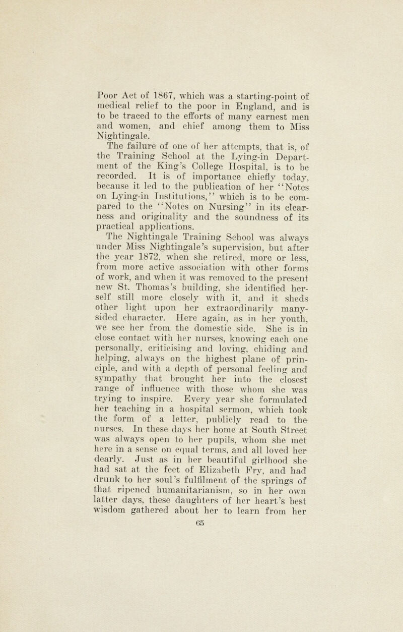 Poor Act of 1867, which was a starting-point of medical relief to the poor in England, and is to be traced to the efforts of many earnest men and women, and chief among them to Miss Nightingale. The failure of one of her attempts, that is, of the Training School at the Lying-in Depart- ment of the King's College Hospital, is to be recorded. It is of importance chiefly today, because it led to the publication of her Notes on Lying-in Institutions, which is to be com- pared to the Notes on Nursing in its clear- ness and originality and the soundness of its practical applications. The Nightingale Training School Avas always under Miss Nightingale's supervision, but after the year 1872, when she retired, more or less, from more active association with other forms of work, and when it was removed to the present new St. Thomas's building, she identified her- self still more closely with it, and it sheds other light upon her extraordinarily many- sided character. Here again, as in her youth, we see her from the domestic side. She is in close contact with her nurses, knowing each one personally, criticising and loving, chiding and helping, always on the highest plane of prin- ciple, and with a depth of personal feeling and sympathy that brought her into the closest range of influence with those whom she was trying to inspire. Every year she formulated her teaching in a hospital sermon, which took the form of a letter, publicly read to the nurses. In these days her home at South Street was always open to her pupils, whom she met here in a sense on equal terms, and all loved her dearly. Just as in her beautiful girlhood she had sat at the feet of Elizabeth Fry, and had drunk to her soul's fulfilment of the springs of that ripened humanitarianism, so in her own latter days, these daughters of her heart's best wisdom gathered about her to learn from her