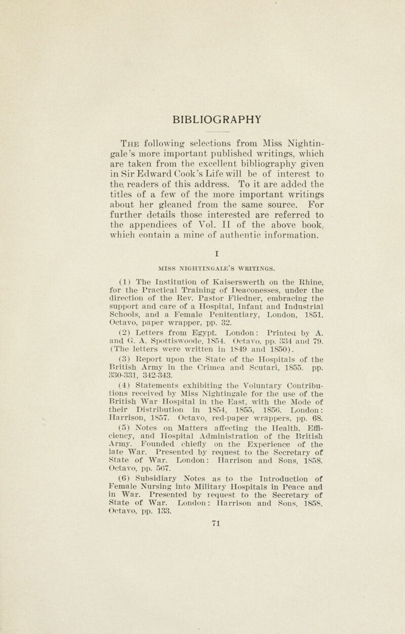 The following selections from ]\Iiss Nightin- gale's more important published writings, which are taken from the excellent bibliography given in Sir Edward Cook's Life will be of interest to the readers of this address. To it are added the titles of a few of the more important writings about her gleaned from the same source. For further details those interested are referred to the appendices of Vol. II of the above book, which contain a mine of authentic information. MISS nightingale's writings. (1) The Institution of Kaiserswerth on the Rhine, for the Practical Training of Deaconesses, under the direction of the Rev. Pastor Fliedner, embracing the support and care of a Hospital, Infant and Industrial Schools, and a Female Penitentiary, London, 1S51. Octavo, paper wrapper, pp. 32. (2) Letters from Egypt London: Printed by A. and G. A. Spottiswoode. 1854. Octavo, pp. 334 and 79. (The letters were written in 1849 and 1850). (3) Report upon the State of the Hospitals of the British Army in the Crimea and Scutari, 1855. pp. 330-331, 342-343. (4) Statements exhibiting the Voluntary Contribu- tions received by Miss Nightingale for the use of the British War Hospital in the East, with the Mode of their Distribution in 1854, 1855, 1856. London: Harrison, 1857. Octavo, red-paper wrappers, pp. 68. (5) Notes on Matters affecting the Health. Effi- ciency, and Hospital Administration of the British Army. Founded chiefly on the Experience of the late War. Presented by request to the Secretary of State of War. London: Harrison and Sons, 1858. Octavo, pp. 567. (6) Subsidiary Notes as to the Introduction of Female Nursing into Military Hospitals in Peace and in War. Presented by request to the Secretary of State of War. London: Harrison and Sons, 1858. Octavo, pp. 133.