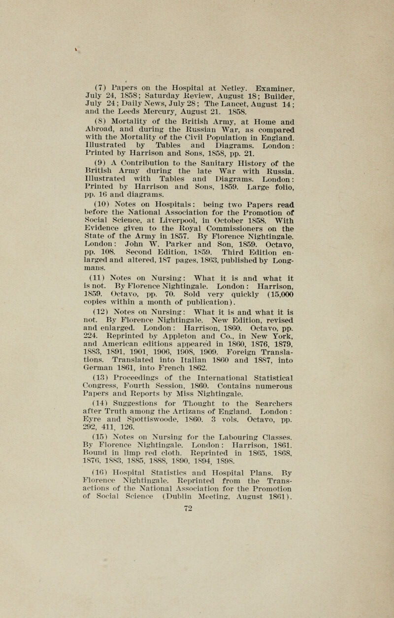 (7) Papers on the Hospital at Netley. Examiner, July 24, 1858; Saturday iieview, August 18; Builder, July 24; Daily News, July 28; The Lancet, August 14; and the Leeds Mercury, August 21. 1858. (8) Mortality of the British Army, at Home and Abroad, and during the Russian War, as compared with the Mortality of the Civil Population in England. Illustrated by Tables and Diagrams. London: Printed by Harrison and Sons, 1858, pp. 21. (9) A Contribution to the Sanitary History of the British Army during the late War with Russia. Illustrated with Tables and Diagrams. London: Printed by Harrison and Sons, 1859. Large folio, pp. 16 and diagrams. (10) Notes on Hospitals: being two Papers read before the National Association for the Promotion of Social Science, at Liverpool, in October 1858. With Evidence given to the Royal Commissioners on the State of the Army in 1857. By Florence Nightingale. London: John W. Parker and Son, 1859. Octavo, pp. 108. Second Edition. 1859. Third Edition en- larged and altered, 187 pages. 1863, published by Long- mans. (11) Notes on Nursing: What it is and what it is not. By Florence Nightingale. London : Harrison, 1859. Octavo, pp. 70. Sold very quickly (15,000 copies within a month of publication). (12) Notes on Nursing: What it is and what it is not. By Florence Nightingale. New Edition, revised, and enlarged. London: Harrison, 1860. Octavo, pp. 224. Reprinted by Appleton and Co., in New York, and American editions appeared in 1860, 1876, 1879, 1.8S3. 1891, 1901, 1906, 1908. 1909. Foreign Transla- tions. Translated into Italian 1860 and 1887, into Gei-man 1861, into French 1862. (13) Proceedings of the International Statistical Congress. Fourth Session. 1860. Contains numerous Papers and Reports by Miss Nightingale. (14) Suggestions for Thought to the Searchers after Truth among the Artizaus of England. London: Eyre and Spottiswoode. 1860. 3 vols. Octavo, pp. 292, 411, 126. (15) Notes on Nursing for the Labouring Classes. By Florence Nightingale. London: Harrison, 1861. Bound in limp red cloth. Reprinted in 1865, 1868, 1876. 1883, 1885. 1,888, 1890, 1894, 1898. (16) Hospital Statistics and Hospital Plans. By Florence Nightingale. Reprinted from the Trans- actions of the National Association for the Promotion of Social Science (Dublin Meeting. August 1861).