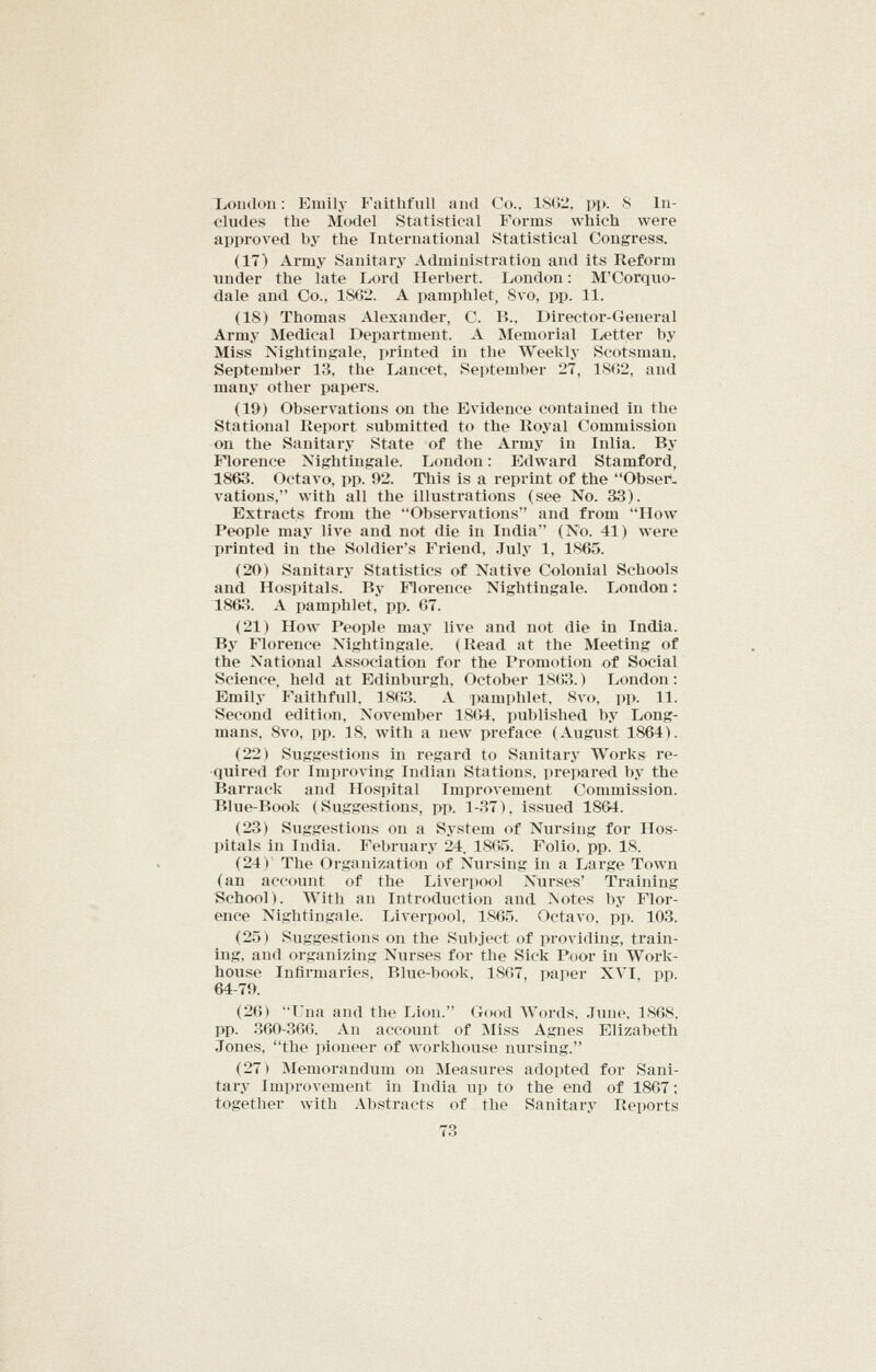 London: Emily Faithfull and Co., 18012, pp. 8 In- cludes the Model Statistical Forms which were approved by the International Statistical Congress. (17) Army Sanitary Administration and its Reform under the late Lord Herbert. London: M'Corquo- dale and Co., 1862. A pamphlet, 8vo, pp. 11. (18) Thomas Alexander, C. B., Director-General Army Medical Department. A Memorial I^ietter by Miss Nightingale, printed in the Weekly Scotsman, September 13. the Lancet. September 27, 1802, and many other papers. (19) Observations on the Evidence contained in the Stational Report submitted to the Royal Commission on the Sanitary State of the Army in Inlia. By Florence Nightingale. London: Edward Stamford, 1863. Octavo, pp. 92. This is a reprint of the Obser*. vations, with all the illustrations (see No. 33). Extracts from the Observations and from How People may live and not die in India (No. 41) were printed in the Soldier's Friend, July 1, 1-865. (20) Sanitary Statistics of Native Colonial Schools and Hospitals. Bv Florence Nightingale. London: 1863. A pamphlet, pp. 67. (21) How People may live and not die in India. By Florence Nightingale. (Read at the Meeting of the National As.sociation for the Promotion of Social Science, held at Edinburgh, October 18()3.) London: Emily Faithfull. 1803. A pamphlet. 8v(>. pp. 11. Second edition, November 1864. published by Long- mans, 8vo, pp. 18, with a new preface (August 1864). (22) Suggestions in regard to Sanitary Works re- quired for Improving Indian Stations, prepared by the Barrack and Hospital Improvement Commission. Blue-Book (Suggestions, pp. 1-37), issued 1864. (23) Suggestions on a System of Nursing for Hos- pitals in India. February 24. 1865. Folio, pp. 18. (24)' The Organization of Nursing in a Large Town (an account of the Liverpool Nurses' Training School). With an Introduction and Notes by Floi*- ence Nightingale. Liverpool. 1865. Octavo, pp. 103. (25) Suggestions on the Subject of providing, train- ing, and organizing Nurses for the Sick Poor in Work- house Infirmaries. Blue-book, 1807, paper XVI, pp. 64-79. (26) Una and the Lion. Good Words. .Tune. 1868. pp. 360-300. An account of Miss Agnes Elizabeth Jones, the pioneer of workhouse nursing. (27) Memorandum on Measures adopted for Sani- tary Improvement in India up to the end of 1867; together with Abstracts of the Sanitary Reports