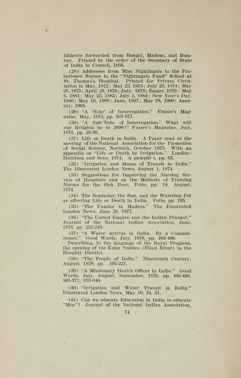 hitherto forwarded from Bengal, Madras, and Bom- bay. Printed by the order of the Secretary of State of India in Council, 1868. (28) Addresses from Miss Nightingale to the Pro- bationer Nurses in the 'Nightingale Fund School at St. Thomas's Hospital. Printed for Private Circu- lation in May, 1872; May 23, 1873; July 23, 1874; May 26,1875; April 28,1876; July, 1878; Easter, 1879; May 6, 1881; May 23. 1883; July 3, 18&4; New Year's Day, 1886; May 16, 1888; June, 1897; May 28, 1900; Janu- ary, 1905. (29) A 'Note' of Interrogation. Fi*aser's Mag- azine, May, 1873, pp. 567-577. (30) A Sub-'Note of Interrogation.' What will our Religion be in 1999? Eraser's Magazine, July, 1873, pp. 25-36. (31) Life or Death in India. A Paper read at the meeting of the National Association for the Promotion of Social Science, Norwich, October 1873. With an appendix on Life or Death by Irrigation. London: Harrison and Sons, 1874. A pamphP t, pp. 63. (32) Irrigation and Means of Transit in India.^ The Illustrated Loudon News, August 1, 1874. (33) Suggestions for Improving the Nursing Ser- vice of Hospitals and on the Methods of Training Nurses for the Sick Poor. Folio, pp. 18. August, 1874. (34) The Zemindar, the Sun, and the Watering Pot as affecting Life or Death in India. Folio, pp. 195. (35) The Famine in Madras. The Illustrated London News, June 29, 1877. (36) The United Empire and the Indian Peasant. Journal of the National Indian Association, June, 1878, pp. 232-245. (37) A Water Arrival in India. By a Commis- sioner. Good Words, July, 1878, pp. 493-496. Describing, in the language of the Royal Progress, the opening of the Kana Nuddee (Blind River) in the Hooghly District. (38) The People of India. Nineteenth Century, August, 1878, pp. 193-221. (39) A Missionary Health Officer in India. Good Words, July, August, September, 1879, pp. 492-496, 565-571, 635-640. (40) Irrigation and Water Transit in India. Illustrated London News, May 10, 24, 31. (41) Can we educate Education in India to educate Men? Journal of the National Indian Association,