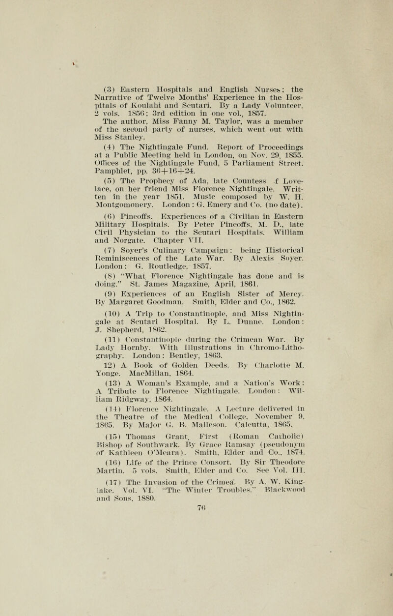 (3) Eastern Hospitals aud English Nurses,; the Narrative of Twelve Months' Experience in the Hos- pitals of Ivoulahi and Scutari. By a I^ady Volunteer. 2 vols. 1.S5G; 3rd edition in one vol., 1857. The author, Miss Fanny M. Taylor, v^^as a member of the secfond party of nurses, which went out with Miss Stanley. (4) The Nightingale Fund. Report of Proceedings at a Public Meeting held in London, on Nov. 29, 1855. Offices of the Nightingale Fund, 5 Parliament Street. Pamphlet, pp. 30+16+24. (5) The Prophecy of Ada. late Countess f Love- lace, on her friend Miss Florence Nightingale. Writ- ten in the year 1851. Music composed by W. H. Moutgomonery. London : G. Emei-j' and Co. (no date). (6) Pincoffs. Experiences of a Civilian in Eastern Military Hospitals. By Peter Pincoffs. M. !>., late Civil Physician to the Scutari Hospitals. William and Norgate. Chapter VII. (7) Soyer's Culinary Campaign: being Historical Reminiscences of the Late War. By Alexis Soyer. London: G. Routledge. 1857. (8) What Florence Nightingale has done and is doing. St. James Magazine, April. 1861. (9) Experiences of an English Sister lof Mercy. By Margaret Goodman. Smith, Elder and Co., 1862. (10) A Trip to Constantinople, and Miss Nightin- gale at Scutari Hospital. By L. Dunne. London: J. Shepherd, 1862. (11) Constantinoph' during the Crimean War. By Lady Hornby. With Illustrations in Chromo-Litho- graphy. London : Bentley, 1863. 12) A Book of Golden Deeds. By Charlotte M. Tonge. MacMillan, 1864. (13) A Woman's Example, and a Nation's Work: A Tribute to Florence Nightingale. London: Wil- liam Ridgway, 1864. (14) Florence Nightingale. A Lecture delivered in the Theatre of the Medical College. November 9, 1865. By Major G. B. Malleson. Calcutta, 1865. (15) Thomas Grant, First (Roman Caiholic) Bishop of Southwark. By (Jrace Ramsay (pseudonym of Kathleen O'Meara). Smith, Elder and Co.. 1874. (16) Life of the Prince Consort. By Sir Theodore Martin. 5 vols. Smith. Elder and Co. See Vol. III. (17) The Invasion of the Crimea. By A. W. King- lake. Vol. VI. Tlie Winter Troubles. Blackwood and Sons. 1880.