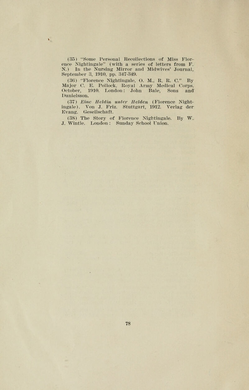 (35) Some Personal Recollections of Miss Flor- ence Nightingale (with a series of letters from F. N.) In the Nursing Mirror and Midwives' Joui'nal. September 3, 1910, pp. 347-349. (36) Florence Nightingale. O. M., R. R. C. By Major C. E. Pollock. Royal Army Medical Corps. October, 1910. London: John Bale, Sons and Danielsson. (37) Eine Ueldin unter Helden (Florence Night- ingale). Von J. Friz. Stuttgart, 1912. Verlag der Evang. Gesellschaft. (38) The Story of Florence Nightingale. By W^ J. Wintle. London : Sunday School T^nion.