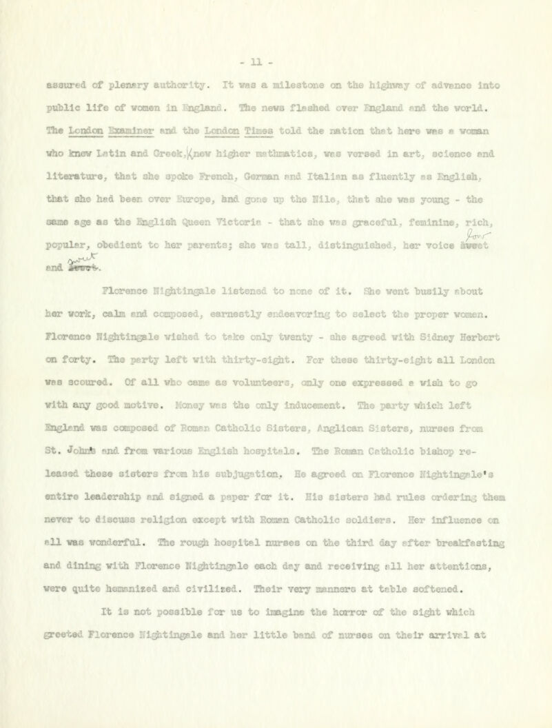 assured of plenary authority. It was a mileatone on the hi^iway of advenes into putllc life of WOTien in England. Hie news flashed over England, end the world. The London '^JlYwrniner and the Londc^ Timea told the nation thst hare vea a woiaan \riio Imew L<'itin and Greek,'|(n©w higher tasthnatios^ wss versed in art. science end literature, that she apoke French, Geri^ui nnd Italian as fluently as Engliah, that ah© had teen over Europe, ^ad gone up the Nile, tiiat she was young - the saBiB age as the English Queen Victori»> - that she wes graceful, feminine, rich, popular, obedient to her parents; she waa tall, distinguished, her voice iwjret end jEwrs*. Florence NlgJitln®Qle listened to n.... ... it. ^e went busily sbout her work, calm and coj^osed, earnestly endeavoring to select the proper woaen. yiorence Nightingale wished to teke only twenty - she agreed with Sidney Herlieart on forty. The perty lef^- vt-'h. thirty-eight, ^'-y these thirty-eight all London W8B scoured. Of all who came as volunteers, only one expressed a wish to go with any good laotive. Money ws.b the only induc^ient. The party which left Englend was composed of Eoman Catholic Sisters, Anglican Sisters, nurses i.. St. JohEte and from various English hospitsls. The Roman Catholic bishop re- leased these sisters frcaa his subjugation. He agreed an Florence lightingale'g entire leadership and signed a paper for it. His sisters had rules orderinvj thCTi never to discuss religion except with Easasn Catholic soldiers. Her influence on >=11 was wonderful. 'Ehe rough hospital nurses on the third day sfter breakfasting and dining with Florence Nigjitingale each day and receiving t=.ll her attentions, were quite hiananized and civilized, ^eir very aannors at teble softened. It ia not possible for us to imagine the horror of tlie sight which greeted Florence Hi-^tingale and her little band of nurses on their arrlv?.! at