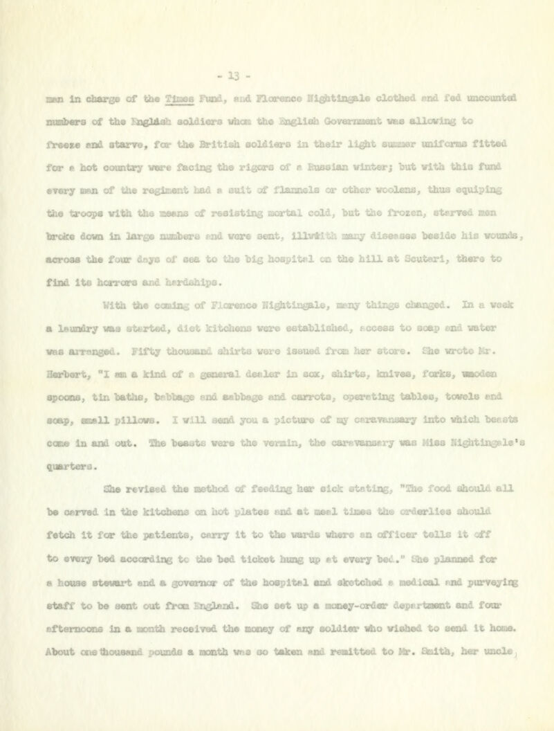 BBS in cdMTge of ttoe TtoSB Fund, end 1 ale clotli .^uated znadMrs of the T^aaglAah aoldiero r - t^e iaaglli^ G ' '-■■ freeze laad starre, for \h» Britisa aoLdifflcs ia maeir . .5 fitted for e hot country vm . 13 the vlgos'B of t«r j but with this fand every BKtxi of the rr-i ,.^ ^^ ./i.c-^.^j.ii .ja wuiivi «wOlens, -'->^-'',-- --,-■!!--5--.;■.-v,- the trocyps vitl i cold, but ': zeiij, eb«rv hrdce dowo in iar,, nd \rere s®[it, 111'.. beside his votoods, across the four doye of ac^ uw ^..u uj-g hospitrl on the hill at Scuteirl, there to find its hci -Ships. With tile - ^ of F 2503.1©^ In a week a leiBsdry vaa at&rted, diet kitch©ii.> 'diahed, , ~ :oap end vater vae arraneed. Fifty thoaoazid shirts vere issued frcsu her «ii.are. £the wrote I4r. Bearbert, 1 an a kind of dealer in acst, shirts^ imlTee, fcorlcej vaodan apoons, tlJi hatha, tebhage end aahbag^ '^ f-arrota, operRting taMes, tcwels end soap, fB»ll pilloHS. I viU seod you a picture of sty caravansary into which he&sts coBfiB in and ottt. Qie heasts were H^ vermin> the carevaBsery nas Mlas Nl^tin^l8*s quarters. saw revised the method of feeding her sick stating;, ^^Bte food fifihould all Iw oerved in the kitclMoas en hot plates and at laeel t Jiould fetch It fcr the petiorita, cerry it to tl» wards wlwi.. .„ ..^j, ...,^. iells it off to every bed according tc the bed ticket huag up et every be^..' • house stevart and a sovamoar of the hospital and skotcL staff to be sent out froa England. She set vip a Booey-ardeiL i uot- aftsmocms in a month received the aaiiey of taqr soldier nho vlBhed to send it home. About CRetfaoosand pouaOa a aonth was so taken asd remitted to Mr. Saith, har uncle,