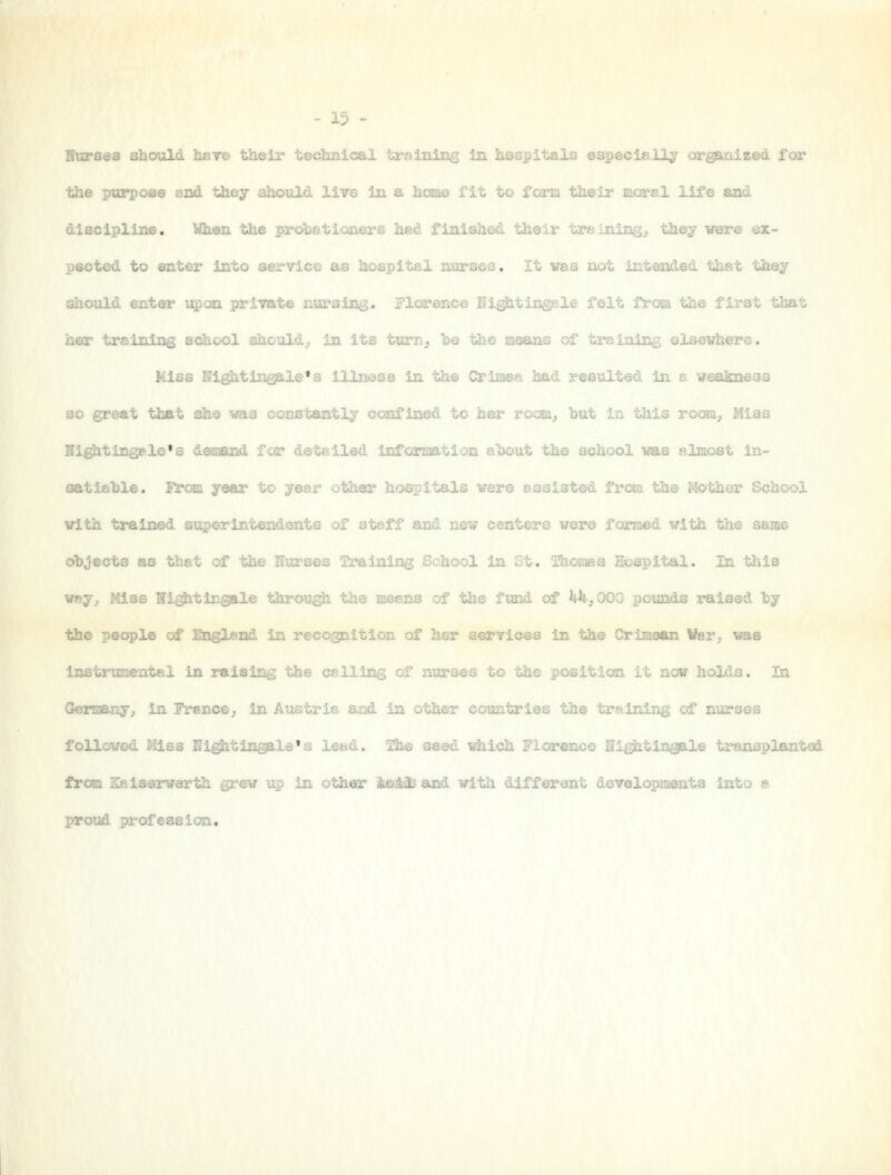 Burses should hare their technical training in hespitals especisD^ organized for the purpoae and they should lire in a hcaae fit to form their mcarsl life and discipline. When the prolietioners hed finished their treining, they vere ex- pected to enter into service as hospital nurses. It vea not intended thst they should enter upon private nui'aing. Florence Kigjitirsgele folt from the first that her training school should^ in its turn, he the moans of training elsevhere. Kiss Hightin^le's lllnesB in the Crimes had resulted in a weakneas so great that she was constantly confined to her ro^„, _„,, in this i_„,; .,,.-_, Ni^tingele's d^jand for detailed information ahout the school vas almost in- satiable. From year to year other hospitals vere ssaiated frc»i the Mother School with trained superintendents of atoff and new centers were fanmd. with the same objects as that of the nurses Training School in Gt. 2hor.Taa Hospital. In this way^ Mlae Ni^tingale through the means of the fund of itJt,000 pounds raised hy the people of aiglend in recognltlor. of her services In tjie Crimean Wer,, was Instruiaental in raising the csllic;^ oi nurses to the position it now holds. In GteTBoany^ in France^ in Austria and in other countries the trainii^ of nurses followed Mlsa Ui^tlngale's lewd, l^he aasv- which Florence Uightingale transplanted froja Kaiserwsrth grew up in other 4&Mi and with different developmsnta into a proud profession.