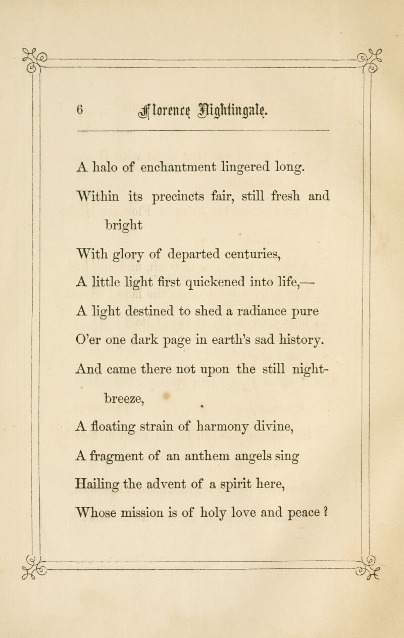 A halo of encliantment lingered long. Within its precincts fair, still fresh and bright With glory of departed centuries, A little light first quickened into life,— A light destined to shed a radiance pure O'er one dark page in earth's sad history. And came there not upon the still night- breeze, A floating strain of harmony divine, A fragment of an anthem angels sing Hailing the advent of a spirit here, Whose mission is of holy love and peace ? -c^