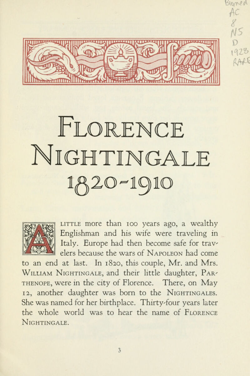 jSf mjl' \ >^/n Ti^p^nn^9irl1i>m VlmTrTr^r^rtifnll Florence Nightingale 1520-1910 LITTLE more than 100 years ago, a wealthy Englishman and his wife were traveling in Italy. Europe had then become safe for trav- elers because the wars of Napoleon had come to an end at last. In 1820, this couple, Mr. and Mrs. William Nightingale, and their little daughter. Par- THENOPE, were in the city of Florence. There, on May 12, another daughter was born to the Nightingales. She was named for her birthplace. Thirty-four years later the whole world was to hear the name of Florence Nightingale.