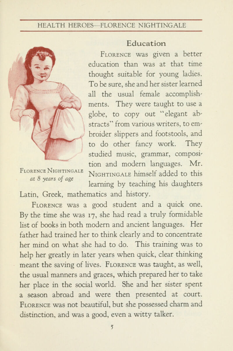 Florence Nightingale at 8 years of age Education Florence was given a better education than was at that time thought suitable for young ladies. To be sure, she and her sister learned . all the usual female accomplish- Jk. «^ . ments. They were taught to use a \ 11 \ globe, to copy out ''elegant ab- T\ J stracts'' from various writers, to em- / / ^^ broider slippers and footstools, and \ 'tf'^'^^^^ to do other fancy work. They |. studied music, grammar, composi- ^ tion and modern languages. Mr. Nightingale himself added to this learning by teaching his daughters Latin, Greek, mathematics and history. Florence was a good student and a quick one. By the time she was 17, she had read a truly formidable list of books in both modern and ancient languages. Her father had trained her to think clearly and to concentrate her mind on what she had to do. This training was to help her greatly in later years when quick, clear thinking meant the saving of lives. Florence was taught, as well, the usual manners and graces, which prepared her to take her place in the social world. She and her sister spent a season abroad and were then presented at court. Florence was not beautiful, but she possessed charm and distinction, and was a good, even a witty talker.