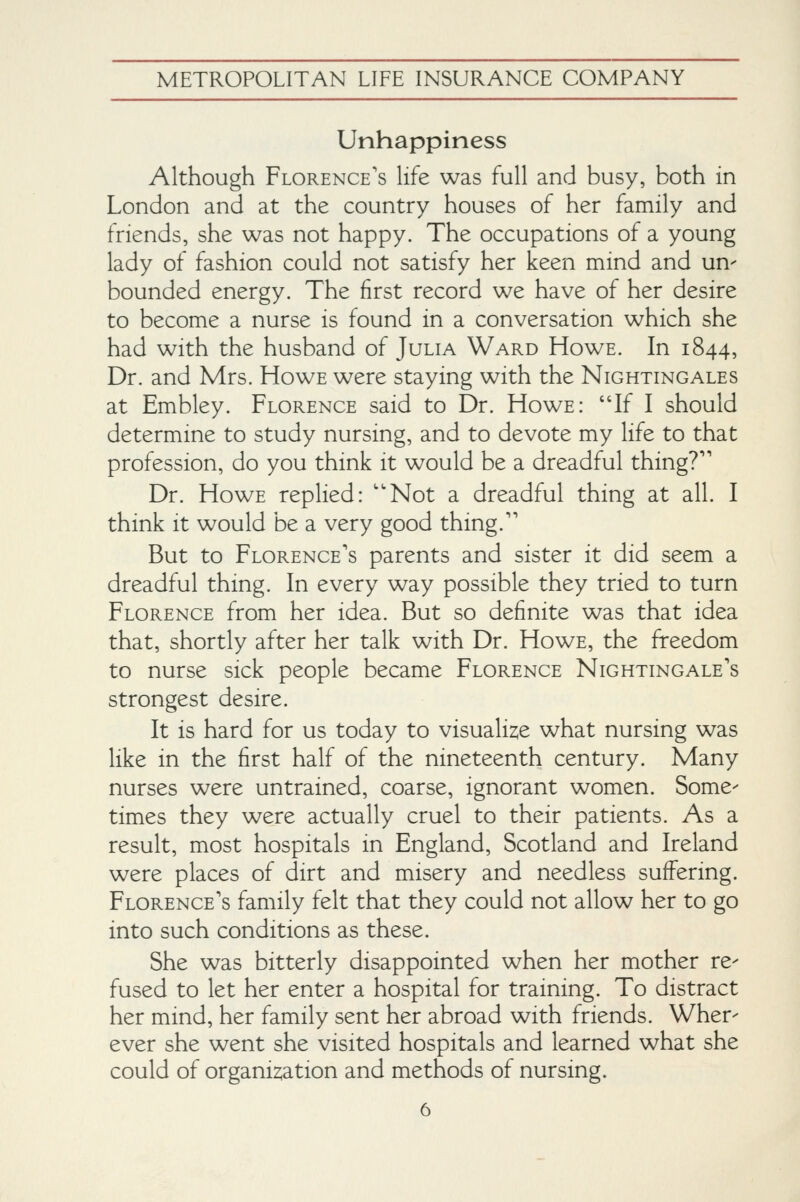Unhappiness Although Florence's life was full and busy, both in London and at the country houses of her family and friends, she was not happy. The occupations of a young lady of fashion could not satisfy her keen mind and un- bounded energy. The first record we have of her desire to become a nurse is found in a conversation which she had with the husband of Julia Ward Howe. In 1844, Dr. and Mrs. Howe were staying with the Nightingales at Embley. Florence said to Dr. Howe: If I should determine to study nursing, and to devote my life to that profession, do you think it would be a dreadful thing?'' Dr. Howe replied: Not a dreadful thing at all. I think It would be a very good thing.'' But to Florence's parents and sister it did seem a dreadful thing. In every way possible they tried to turn Florence from her idea. But so definite was that idea that, shortly after her talk with Dr. Howe, the freedom to nurse sick people became Florence Nightingale's strongest desire. It is hard for us today to visualise what nursing was like in the first half of the nineteenth century. Many nurses were untrained, coarse, ignorant women. Some- times they were actually cruel to their patients. As a result, most hospitals in England, Scotland and Ireland were places of dirt and misery and needless suffering. Florence's family felt that they could not allow her to go into such conditions as these. She was bitterly disappointed when her mother re- fused to let her enter a hospital for training. To distract her mind, her family sent her abroad with friends. Wher- ever she went she visited hospitals and learned what she could of organisation and methods of nursing.