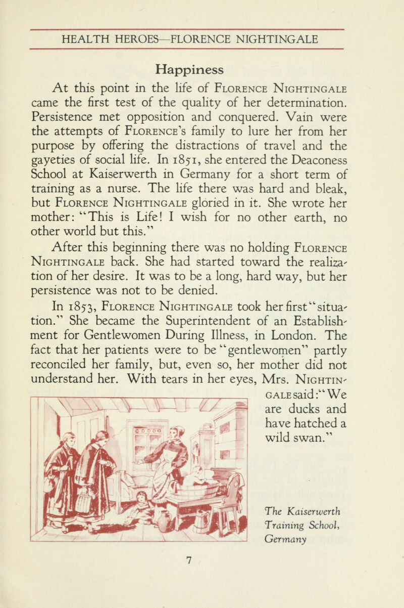 Happiness At this point in the life of Florence Nightingale came the first test of the quality of her determination. Persistence met opposition and conquered. Vain were the attempts of Florence's family to lure her from her purpose by offering the distractions of travel and the gayeties of social life. In 1851, she entered the Deaconess School at Kaiserwerth in Germany for a short term of training as a nurse. The life there was hard and bleak, but Florence Nightingale gloried in it. She wrote her mother: ''This is Life! I wish for no other earth, no other world but this.'' After this beginning there was no holding Florence Nightingale back. She had started toward the realizia- tion of her desire. It was to be a long, hard way, but her persistence was not to be denied. In 1853, Florence Nightingale took her first''situa- tion. She became the Superintendent of an Establish- ment for Gentlewomen During Illness, in London. The fact that her patients were to be  gentlewomen partly reconciled her family, but, even so, her mother did not understand her. With tears in her eyes, Mrs. Nightin- gale said: We are ducks and have hatched a wild swan. The Kaiserwerth Training School, Germany
