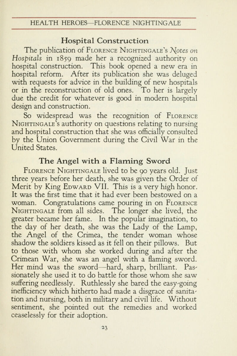 Hospital Construction The publication of Florence Nightingale's 7<lotes on Hospitals in 1859 made her a recognised authority on hospital construction. This book opened a new era in hospital reform. After its publication she was deluged with requests for advice in the building of new hospitals or in the reconstruction of old ones. To her is largely- due the credit for whatever is good in modern hospital design and construction. So widespread was the recognition of Florence Nightingale's authority on questions relating to nursing and hospital construction that she was officially consulted by the Union Government during the Civil War in the United States. The Angel with a Flaming Sword Florence Nightingale lived to be 90 years old. Just three years before her death, she was given the Order of Merit by King Edward VII. This is a very high honor. It was the first time that it had ever been bestowed on a woman. Congratulations came pouring in on Florence Nightingale from all sides. The longer she lived, the greater became her fame. In the popular imagination, to the day of her death, she was the Lady of the Lamp, the Angel of the Crimea, the tender woman whose shadow the soldiers kissed as it fell on their pillows. But to those with whom she worked during and after the Crimean War, she was an angel with a flaming sword. Her mind was the sword—hard, sharp, brilliant. Pas- sionately she used it to do battle for those whom she saw suffering needlessly. Ruthlessly she bared the easy-going inefficiency which hitherto had made a disgrace of sanita- tion and nursing, both in military and civil life. Without sentiment, she pointed out the remedies and worked ceaselessly for their adoption.