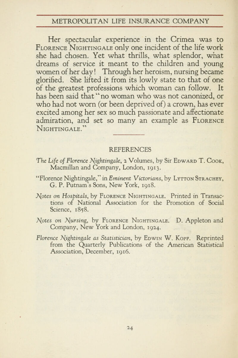 Her spectacular experience in the Crimea was to Florence Nightingale only one incident of the life work she had chosen. Yet what thrills, what splendor, what dreams of service it meant to the children and young women of her day! Through her heroism, nursing became glorified. She lifted it from its lowly state to that of one of the greatest professions which woman can follow. It has been said that''no woman who was not canoni2,ed, or who had not worn (or been deprived of) a crown, has ever excited among her sex so much passionate and affectionate admiration, and set so many an example as Florence Nightingale.'' REFERENCES The Life of Florence 7V(ightingale, 2 Volumes, by Sir Edward T. Cook, Macmillan and Company, London, 1913. Florence Nightingale, in Eminent Victorians, by Lytton Strachey, G. P. Putnam's Sons, New York, 1918. J^otes on Hospitals, by Florence Nightingale. Printed in Transac' tions of National Association for the Promotion of Social Science, 1858. Nfites on J<[ursing, by Florence Nightingale. D. Appleton and Company, New York and London, 1924. Florence Nightingale as Statistician, by Edwin W. Kopf. Reprinted from the Quarterly Publications of the American Statistical Association, December, 1916.