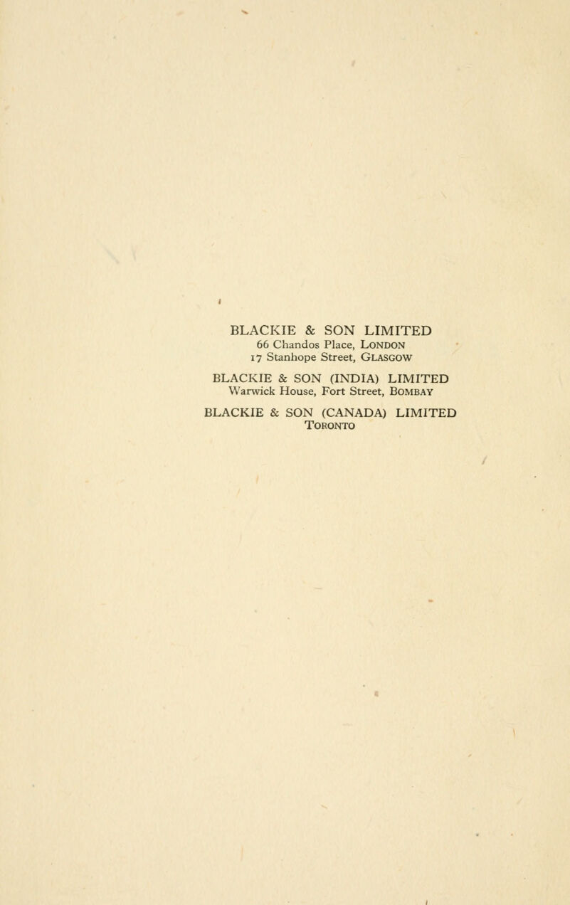 BLACKIE & SON LIMITED 66 Chandos Place, LoNDOxN 17 Stanhope Street, GLASGOW BLACKIE & SON (INDIA) LIMITED Warwick House, Fort Street, Bombay BLACKIE & SON (CANADA) LIMITED Toronto