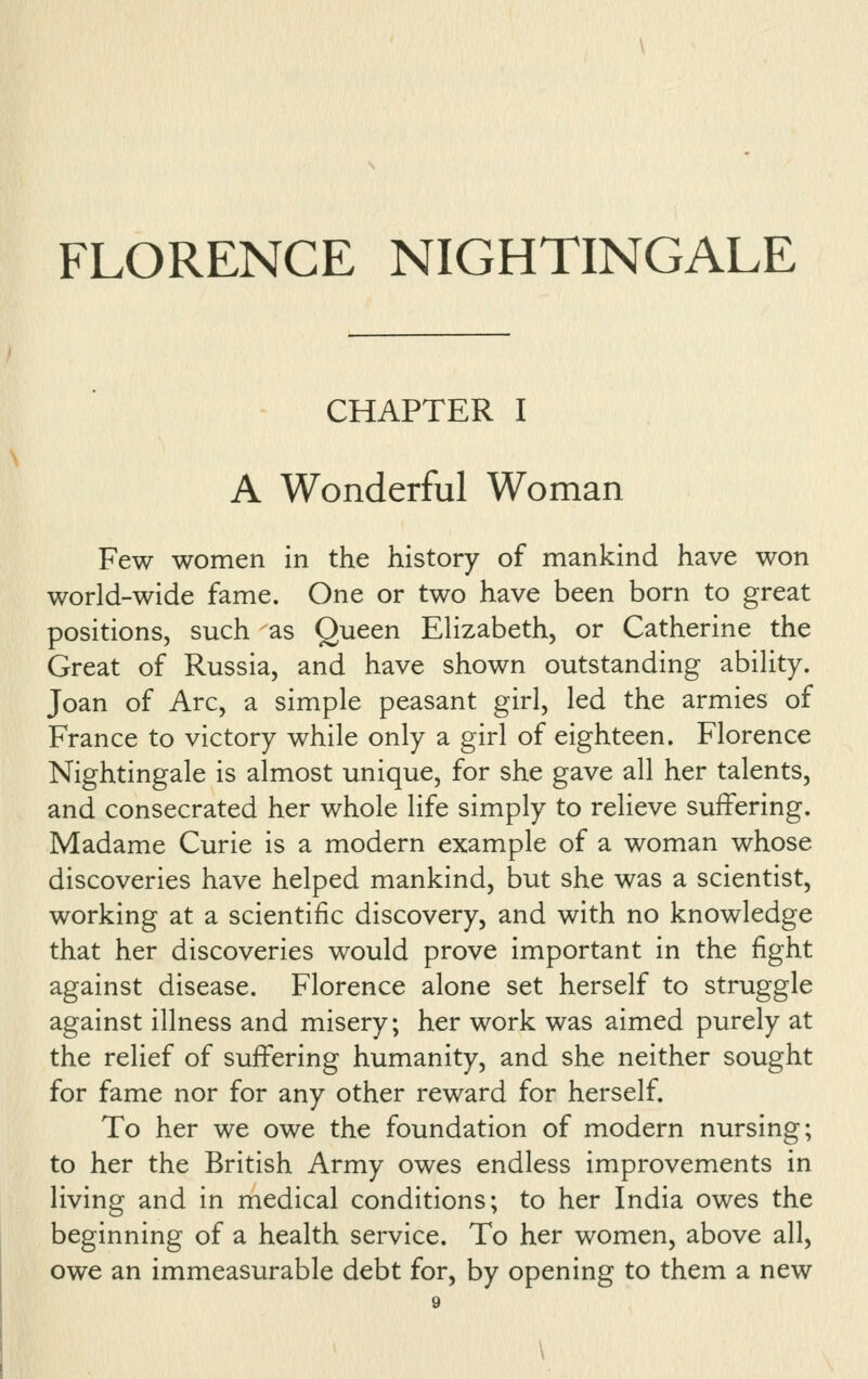 CHAPTER I A Wonderful Woman Few women in the history of mankind have won world-wide fame. One or two have been born to great positions, such as Queen Elizabeth, or Catherine the Great of Russia, and have shown outstanding ability. Joan of Arc, a simple peasant girl, led the armies of France to victory while only a girl of eighteen. Florence Nightingale is almost unique, for she gave all her talents, and consecrated her whole life simply to relieve suffering. Madame Curie is a modern example of a woman whose discoveries have helped mankind, but she was a scientist, working at a scientific discovery, and with no knowledge that her discoveries would prove important in the fight against disease. Florence alone set herself to struggle against illness and misery; her work was aimed purely at the relief of suffering humanity, and she neither sought for fame nor for any other reward for herself. To her we owe the foundation of modern nursing; to her the British Army owes endless improvements in living and in medical conditions; to her India owes the beginning of a health service. To her women, above all, owe an immeasurable debt for, by opening to them a new