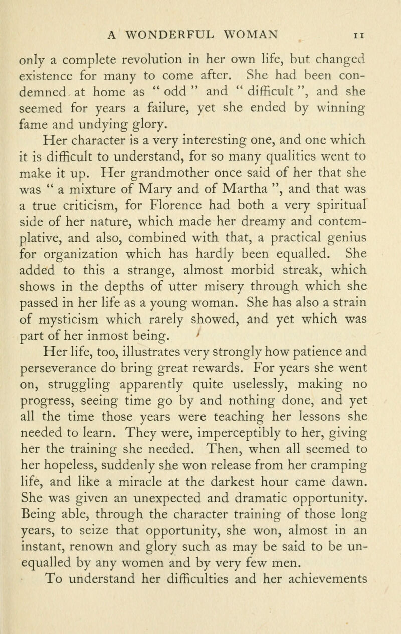 only a complete revolution in her own life, but changed existence for many to come after. She had been con- demned at home as  odd  and ** difficult , and she seemed for years a failure, yet she ended by winning fame and undying glory. Her character is a very interesting one, and one which it is difficult to understand, for so many qualities went to make it up. Her grandmother once said of her that she was  a mixture of Mary and of Martha , and that was a true criticism, for Florence had both a very spiritual side of her nature, which made her dreamy and contem- plative, and also, combined with that, a practical genius for organization which has hardly been equalled. She added to this a strange, almost morbid streak, which shows in the depths of utter misery through which she passed in her life as a young woman. She has also a strain of mysticism which rarely showed, and yet which was part of her inmost being. -• Her life, too, illustrates very strongly how patience and perseverance do bring great rewards. For years she went on, struggling apparently quite uselessly, making no progress, seeing time go by and nothing done, and yet all the time those years were teaching her lessons she needed to learn. They were, imperceptibly to her, giving her the training she needed. Then, when all seemed to her hopeless, suddenly she won release from her cramping life, and like a miracle at the darkest hour came dawn. She was given an unexpected and dramatic opportunity. Being able, through the character training of those long years, to seize that opportunity, she won, almost in an instant, renown and glory such as may be said to be un- equalled by any women and by very few men. To understand her difficulties and her achievements