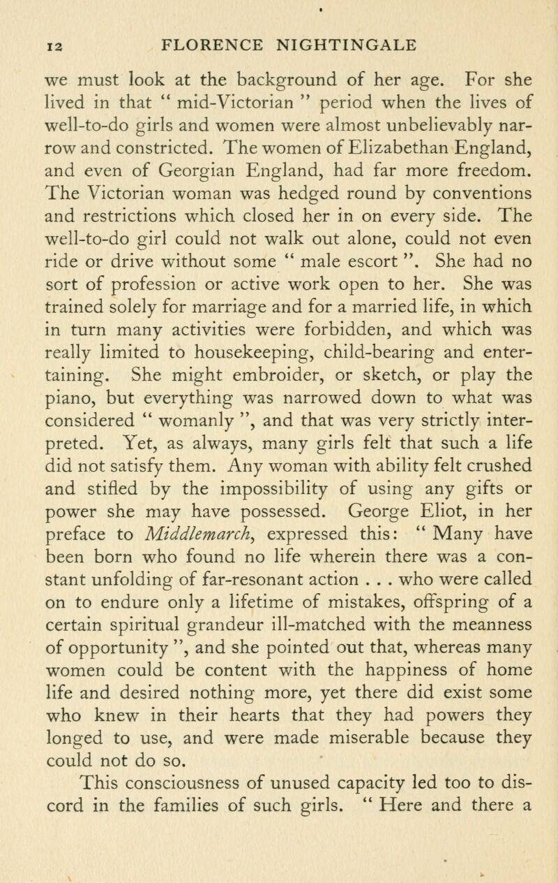 we must look at the background of her age. For she lived in that  mid-Victorian  period when the lives of well-to-do girls and women were almost unbelievably nar- row and constricted. The women of Elizabethan England, and even of Georgian England, had far more freedom. The Victorian woman was hedged round by conventions and restrictions which closed her in on every side. The well-to-do girl could not walk out alone, could not even ride or drive without some  male escort . She had no sort of profession or active work open to her. She was trained solely for marriage and for a married life, in which in turn many activities were forbidden, and which was really limited to housekeeping, child-bearing and enter- taining. She might embroider, or sketch, or play the piano, but everything was narrowed down to what was considered  womanly , and that was very strictly inter- preted. Yet, as always, many girls felt that such a life did not satisfy them. Any woman with ability felt crushed and stifled by the impossibility of using any gifts or power she may have possessed. George Eliot, in her preface to Middlemarch, expressed this:  Many have been born who found no life wherein there was a con- stant unfolding of far-resonant action . . . who were called on to endure only a lifetime of mistakes, offspring of a certain spiritual grandeur ill-matched with the meanness of opportunity , and she pointed out that, whereas many women could be content with the happiness of home life and desired nothing more, yet there did exist some who knew in their hearts that they had powers they longed to use, and were made miserable because they could not do so. This consciousness of unused capacity led too to dis- cord in the families of such girls.  Here and there a