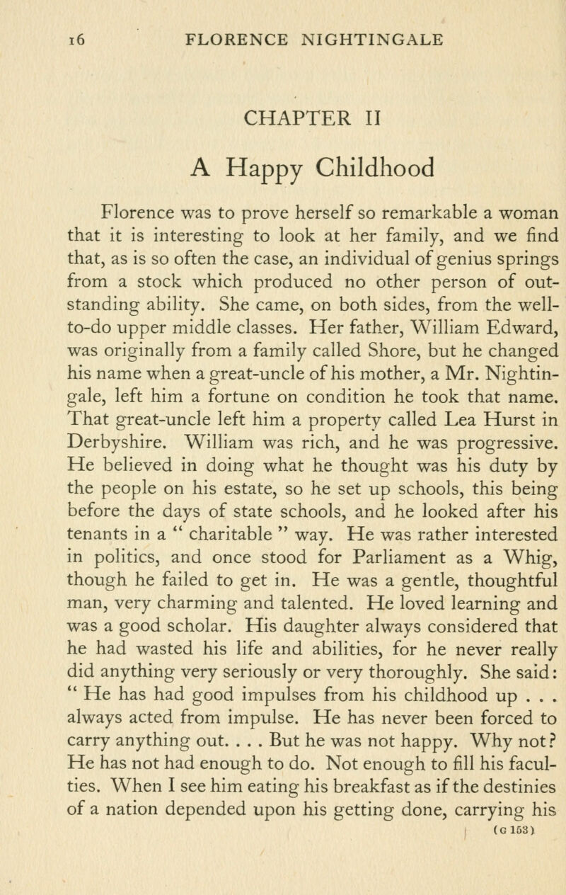 CHAPTER II A Happy Childhood Florence was to prove herself so remarkable a woman that it is interesting to look at her family, and we find that, as is so often the case, an individual of genius springs from a stock which produced no other person of out- standing ability. She came, on both sides, from the well- to-do upper middle classes. Her father, William Edward, was originally from a family called Shore, but he changed his name when a great-uncle of his mother, a Mr. Nightin- gale, left him a fortune on condition he took that name. That great-uncle left him a property called Lea Hurst in Derbyshire, William was rich, and he was progressive. He believed in doing what he thought was his duty by the people on his estate, so he set up schools, this being before the days of state schools, and he looked after his tenants in a *' charitable *' way. He was rather interested in politics, and once stood for Parliament as a Whig, though he failed to get in. He was a gentle, thoughtful man, very charming and talented. He loved learning and was a good scholar. His daughter always considered that he had wasted his life and abilities, for he never really did anything very seriously or very thoroughly. She said: ** He has had good impulses from his childhood up . . . always acted from impulse. He has never been forced to carry anything out. . . . But he was not happy. Why not.? He has not had enough to do. Not enough to fill his facul- ties. When I see him eating his breakfast as if the destinies of a nation depended upon his getting done, carrying his (G163)