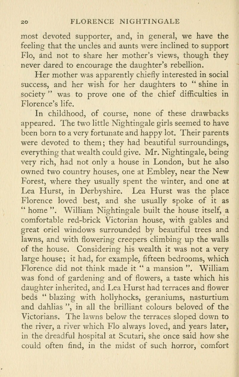 most devoted supporter, and, in general, we have the feeling that the uncles and aunts v^ere inclined to support Flo, and not to share her mother's views, though they never dared to encourage the daughter's rebellion. Her mother was apparently chiefly interested in social success, and her wish for her daughters to *' shine in society  was to prove one of the chief difficulties in Florence's life. In childhood, of course, none of these drawbacks appeared. The two little Nightingale girls seemed to have been born to a very fortunate and happy lot. Their parents were devoted to them; they had beautiful surroundings, everything that wealth could give. Mr. Nightingale, being very rich, had not only a house in London, but he also owned two country houses, one at Embley, near the New Forest, where they usually spent the winter, and one at Lea Hurst, in Derbyshire. Lea Hurst was the place Florence loved best, and she usually spoke of it as  home . William Nightingale built the house itself, a comfortable red-brick Victorian house, with gables and great oriel windows surrounded by beautiful trees and lawns, and with flowering creepers climbing up the walls of the house. Considering his wealth it was not a very large house; it had, for example, fifteen bedrooms, which Florence did not think made it  a mansion . William was fond of gardening and of flowers, a taste which his daughter inherited, and Lea Hurst had terraces and flower beds  blazing with hollyhocks, geraniums, nasturtium and dahlias , in all the brilliant colours beloved of the Victorians. The lawns below the terraces sloped down to the river, a river which Flo always loved, and years later, in the dreadful hospital at Scutari, she once said how she could often find, in the midst of such horror, comfort