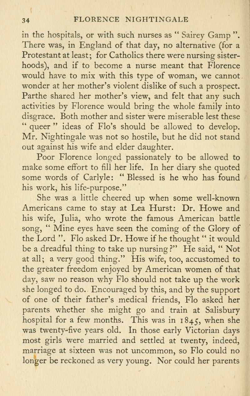 in the hospitals, or with such nurses as  Sairey Gamp . There was, in England of that day, no alternative (for a Protestant at least; for Catholics there were nursing sister- hoods), and if to become a nurse meant that Florence would have to mix with this type of woman, we cannot - wonder at her mother's violent dislike of such a prospect. Parthe shared her mother's view, and felt that any such activities by Florence would bring the whole family into disgrace. Both mother and sister were miserable lest these  queer  ideas of Flo's should be allowed to develop. Mr. Nightingale was not so hostile, but he did not stand out against his wife and elder daughter. Poor Florence longed passionately to be allowed to make some effort to fill her life. In her diary she quoted some words of Carlyle:  Blessed is he who has found his work, his life-purpose. She was a little cheered up when some well-known Americans came to stay at Lea Hurst: Dr. Howe and his wife, Julia, who wrote the famous American battle song,  Mine eyes have seen the coming of the Glory of the Lord . Flo asked Dr. Howe if he thought  it would be a dreadful thing to take up nursing? He said, *' Not at all; a very good thing. His wife, too, accustomed to the greater freedom enjoyed by American women of that day, saw no reason why Flo should not take up the work she longed to do.. Encouraged by this, and by the support of one of their father's medical friends, Flo asked her parents whether she might go and train at Salisbury hospital for a few months. This was in 1845, when she was twenty-five years old. In those early Victorian days most girls were married and settled at twenty, indeed, marriage at sixteen was not uncommon, so Flo could no longer be reckoned as very young. Nor could her parents