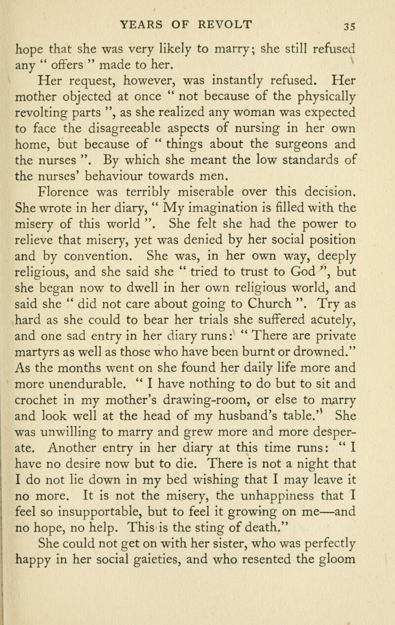 hope that she was very likely to marry; she still refused any *' offers  made to her. Her request, however, was instantly refused. Her mother objected at once *' not because of the physically revolting parts , as she realized any woman was expected to face the disagreeable aspects of nursing in her own home, but because of  things about the surgeons and the nurses . By which she meant the low standards of the nurses* behaviour towards men. Florence was terribly miserable over this decision. She wrote in her diary,  My imagination is filled with the misery of this world . She felt she had the power to relieve that misery, yet was denied by her social position and by convention. She was, in her own way, deeply religious, and she said she  tried to trust to God , but she began now to dwell in her own religious world, and said she  did not care about going to Church . Try as hard as she could to bear her trials she suffered acutely, and one sad entry in her diary runs: ** There are private martyrs as well as those who have been burnt or drowned. As the months went on she found her daily life more and more unendurable. '* I have nothing to do but to sit and crochet in my mother's drawing-room, or else to m^rry and look well at the head of my husband's table.'^ She was unwilling to marry and grew more and more desper- ate. Another entry in her diary at this time runs: *' I have no desire now but to die. There is not a night that I do not lie down in my bed wishing that I may leave it no more. It is not the misery, the unhappiness that I feel so insupportable, but to feel it growing on me—and no hope, no help. This is the sting of death. She could not get on with her sister, who was perfectly happy in her social gaieties, and who resented the gloom