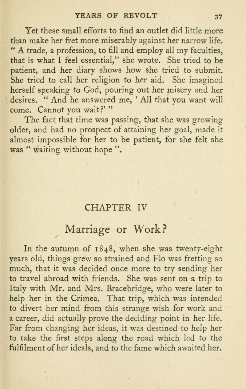 Yet these small efforts to find an outlet did little more than make her fret more miserably against her narrow life.  A trade, a profession, to fill and employ all my faculties, that is what I feel essential, she wrote. She tried to be patient, and her diary shows how she tried to submit. She tried to call her religion to her aid. She imagined herself speaking to God, pouring out her misery and her desires.  And he answered me, * All that you want will come. Cannot you wait?'  The fact that time was passing, that she was growing older, and had no prospect of attaining her goal, made it almost impossible for her to be patient, for she felt she was  waiting without hope . CHAPTER IV Marriage or Work? In the autumn of 1848, when she was twenty-eight years old, things grew so strained and Flo was fretting so much, that it was decided once more to try sending her to travel abroad with friends. She was sent on a trip to Italy with Mr. and Mrs. Bracebridge, v/ho were later to help her in the Crimea. That trip, which was intended to divert her mind from this strange wish for work and a career, did actually prove the deciding point in her life. Far from changing her ideas, it was destined to help her to take the first steps along the road which led to the fulfilment of her ideals, and to the fame which awaited her.