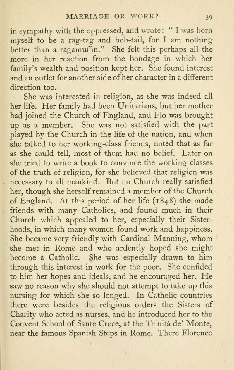 in sympathy with the oppressed, and wrote:  I was born myself to be a rag-tag and bob-tail, for I am nothing better than a ragamuffin/' She felt this perhaps all the more in her reaction from the bondage in which her family's wealth and position kept her. She found interest and an outlet for another side of her character in a different direction too. She was interested in religion, as she was indeed all her life. Her family had been Unitarians, but her mother had joined the Church of England, and Flo was brought up as a member. She was not satisfied with the part played by the Church in the life of the nation, and w^hen she talked to her working-class friends, noted that as far as she could tell, most of them had no belief. Later on she tried to write a book to convince the working classes of the truth of religion, for she believed that religion was necessary to all mankind. But no Church really satisfied her, though she herself remained a member of the Church of England. At this period of her life (1848) she made friends with many Catholics, and found much in their Church which appealed to her, especially their Sister- hoods, in which many women found work and happiness. She became very friendly with Cardinal Manning, whom she met in Rome and who ardently hoped she might become a Catholic. She was especially drawn to him through this interest in work for the poor. She confided to him her hopes and ideals, and he encouraged her. He saw no reason why she should not attempt to take up this nursing for which she so longed. In Catholic countries there were besides the religious orders the Sisters of Charity who acted as nurses, and he introduced her to the Convent School of Sante Croce, at the Trinita de' Monte, near the famous Spanish Steps in Rome. There Florence