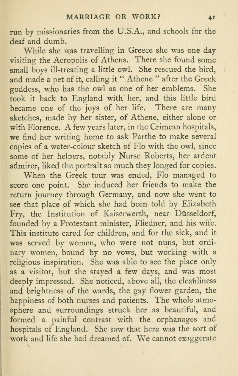 run by missionaries from the U.S.A., and schools for the deaf and dumb. While she was travelling in Greece she was one day visiting the Acropolis of Athens. There she found some small boys ill-treating a little owl. She rescued the bird, and made a pet of it, calling it ** Athene  after the Greek goddess, who has the owl as one of her emblems. She took it back to England with her, and this little bird became one of the joys of her life. There are many sketches, made by her sister, of Athene, either alone or with Florence. A few years later, in the Crimean hospitals, we find her writing home to ask Parthe to make several copies of a water-colour sketch of Flo with the owl, since some of her helpers, notably Nurse Roberts, her ardent admirer, liked the portrait so much they longed for copies. When the Greek tour was ended, Flo managed to score one point. She induced her friends to make the return journey through Germany, and now she went to see that place of which she had been told by Elizabeth Fry, the Institution of Kaiserwerth, near Diisseldorf, founded by a Protestant minister, Fliedner, and his wife. This institute cared for children, and for the sick, and it was served by women, who were not nuns, but ordi- nary women, bound by no vows, but working with a religious inspiration. She was able to see the place only as a visitor, but she stayed a few days, and was most deeply impressed. She noticed, above all, the cleanliness and brightness of the wards, the gay flower garden, the happiness of both nurses and patients. The whole atmo- sphere and surroundings struck her as beautiful, and formed a painful contrast with the orphanages and hospitals of England. She saw that here was the sort of work and life she had dreamed of. We cannot exaggerate