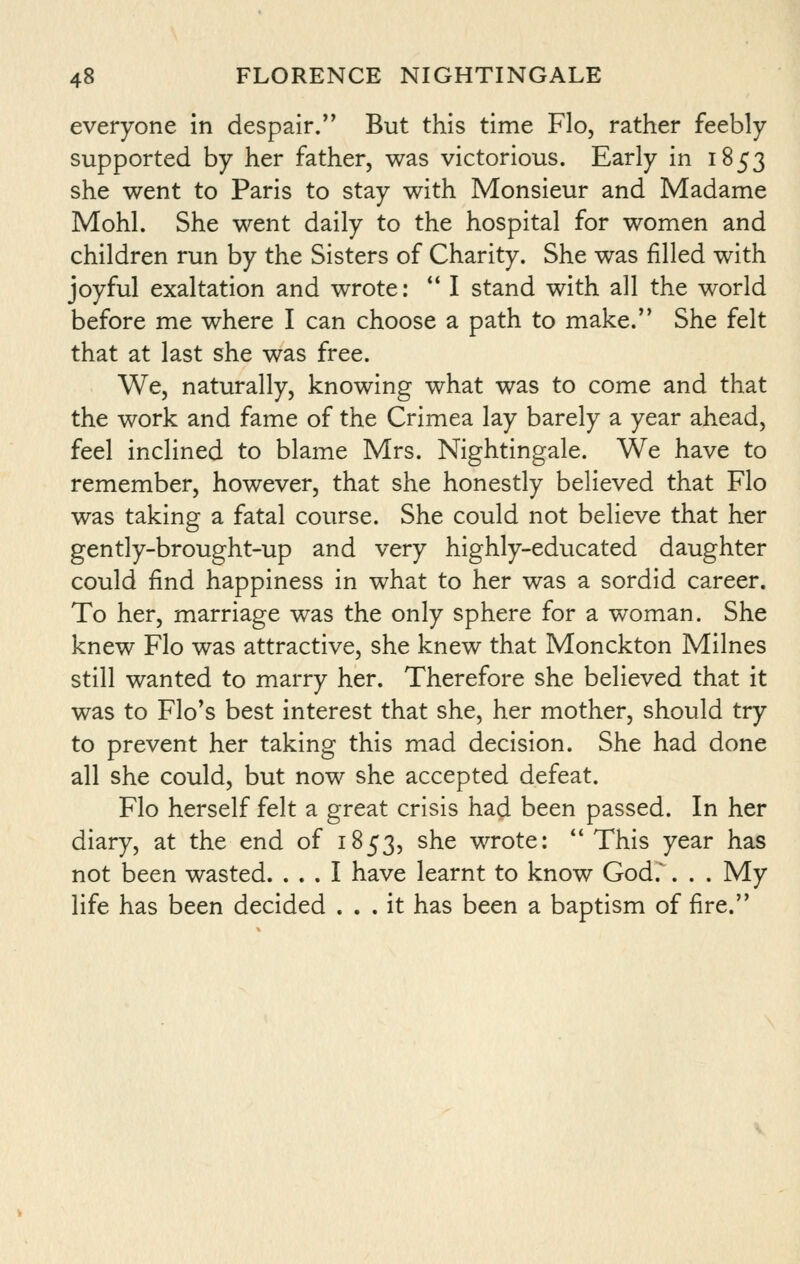 everyone in despair. But this time Flo, rather feebly- supported by her father, was victorious. Early in 1853 she went to Paris to stay with Monsieur and Madame Mohl. She went daily to the hospital for women and children run by the Sisters of Charity. She was filled with joyful exaltation and wrote; *' I stand with all the world before me where I can choose a path to make. She felt that at last she was free. We, naturally, knowing what was to come and that the work and fame of the Crimea lay barely a year ahead, feel inclined to blame Mrs. Nightingale. We have to remember, however, that she honestly believed that Flo was taking a fatal course. She could not believe that her gently-brought-up and very highly-educated daughter could find happiness in what to her was a sordid career. To her, marriage was the only sphere for a woman. She knew Flo was attractive, she knew that Monckton Milnes still wanted to marry her. Therefore she believed that it was to Flo's best interest that she, her mother, should try to prevent her taking this mad decision. She had done all she could, but now she accepted defeat. Flo herself felt a great crisis had been passed. In her diary, at the end of 1853, she wrote: *' This year has not been wasted. ... I have learnt to know God.'. . . My life has been decided ... it has been a baptism of fire.