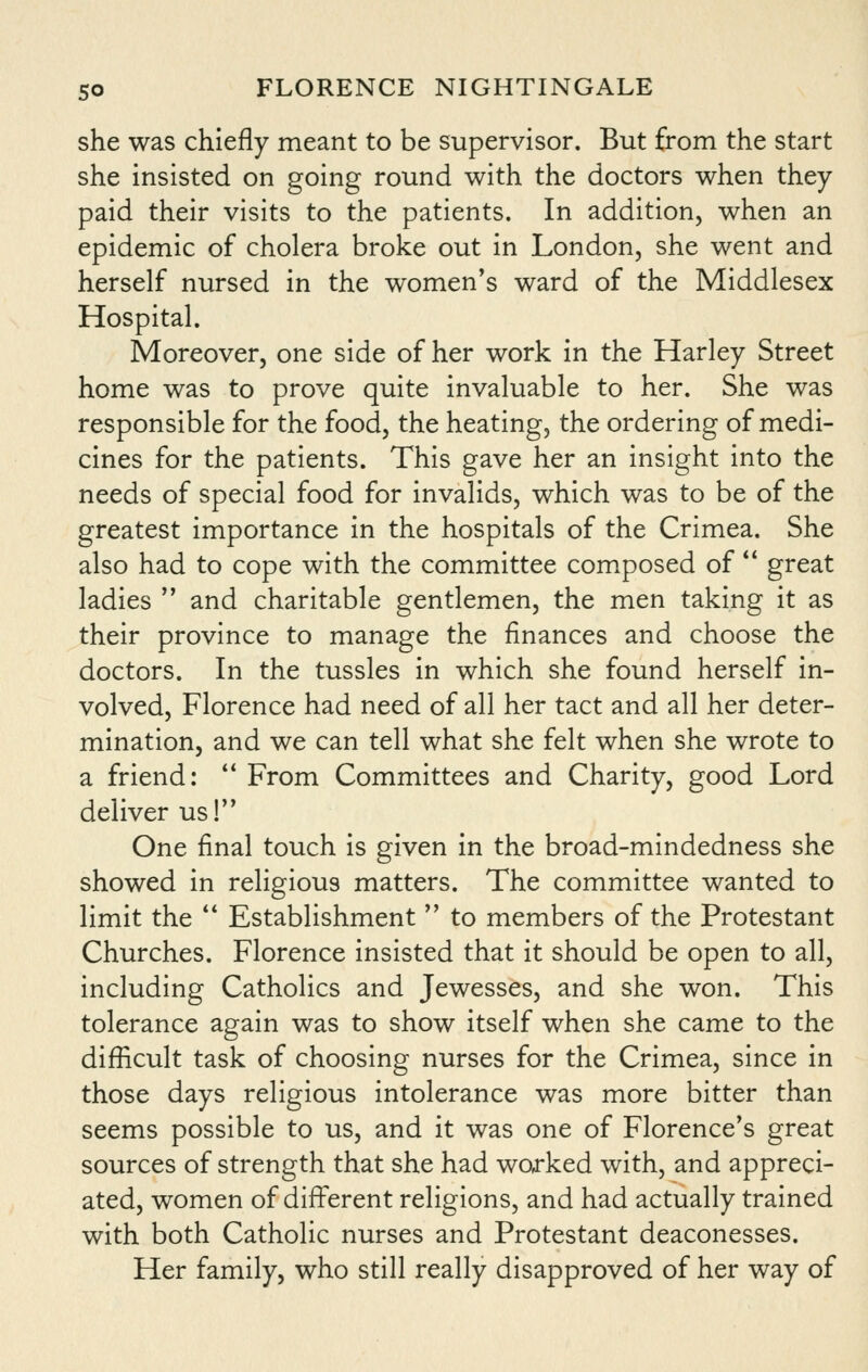 she was chiefly meant to be supervisor. But from the start she insisted on going round with the doctors when they paid their visits to the patients. In addition, when an epidemic of cholera broke out in London, she went and herself nursed in the women^s ward of the Middlesex Hospital. Moreover, one side of her work in the Harley Street home was to prove quite invaluable to her. She was responsible for the food, the heating, the ordering of medi- cines for the patients. This gave her an insight into the needs of special food for invalids, which was to be of the greatest importance in the hospitals of the Crimea. She also had to cope with the committee composed of  great ladies  and charitable gentlemen, the men taking it as their province to manage the finances and choose the doctors. In the tussles in which she found herself in- volved, Florence had need of all her tact and all her deter- mination, and we can tell what she felt when she wrote to a friend:  From Committees and Charity, good Lord deliver us! One final touch is given in the broad-mindedness she showed in religious matters. The committee wanted to limit the ** Establishment  to members of the Protestant Churches. Florence insisted that it should be open to all, including Catholics and Jewesses, and she won. This tolerance again was to show itself when she came to the difficult task of choosing nurses for the Crimea, since in those days religious intolerance was more bitter than seems possible to us, and it was one of Florence's great sources of strength that she had worked with, and appreci- ated, women of different religions, and had actually trained with both Catholic nurses and Protestant deaconesses. Her family, who still really disapproved of her way of