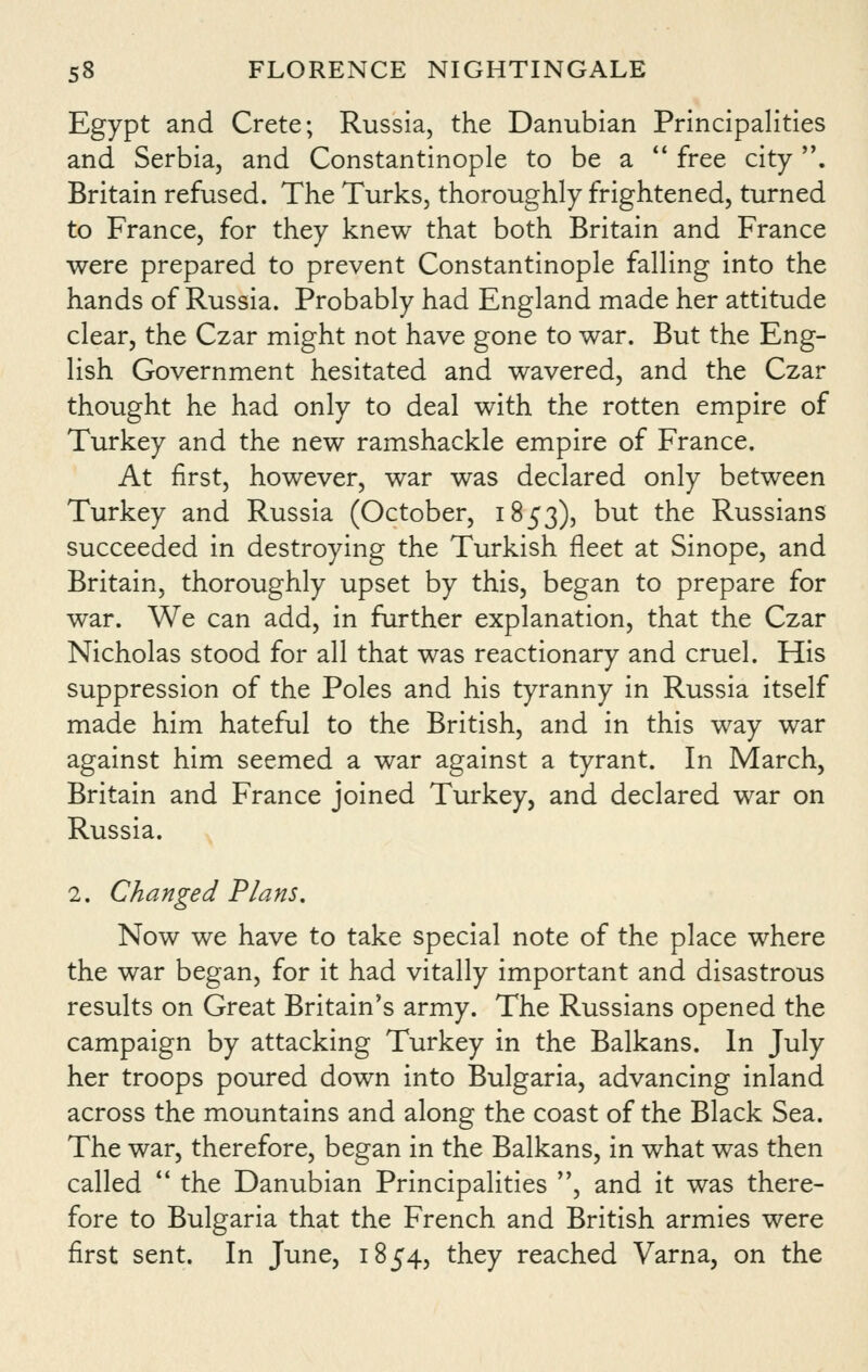 Egypt and Crete; Russia, the Danubian Principalities and Serbia, and Constantinople to be a  free city. Britain refused. The Turks, thoroughly frightened, turned to France, for they knew that both Britain and France were prepared to prevent Constantinople falling into the hands of Russia. Probably had England made her attitude clear, the Czar might not have gone to war. But the Eng- lish Government hesitated and wavered, and the Czar thought he had only to deal with the rotten empire of Turkey and the new ramshackle empire of France. At first, however, war was declared only between Turkey and Russia (October, 1853), but the Russians succeeded in destroying the Turkish fleet at Sinope, and Britain, thoroughly upset by this, began to prepare for war. We can add, in further explanation, that the Czar Nicholas stood for all that was reactionary and cruel. His suppression of the Poles and his tyranny in Russia itself made him hateful to the British, and in this way war against him seemed a war against a tyrant. In March, Britain and France joined Turkey, and declared war on Russia. 2. Changed Flans, Now we have to take special note of the place where the war began, for it had vitally important and disastrous results on Great Britain's army. The Russians opened the campaign by attacking Turkey in the Balkans. In July her troops poured down into Bulgaria, advancing inland across the mountains and along the coast of the Black Sea. The war, therefore, began in the Balkans, in what was then called  the Danubian Principalities , and it was there- fore to Bulgaria that the French and British armies were first sent. In June, 1854, they reached Varna, on the