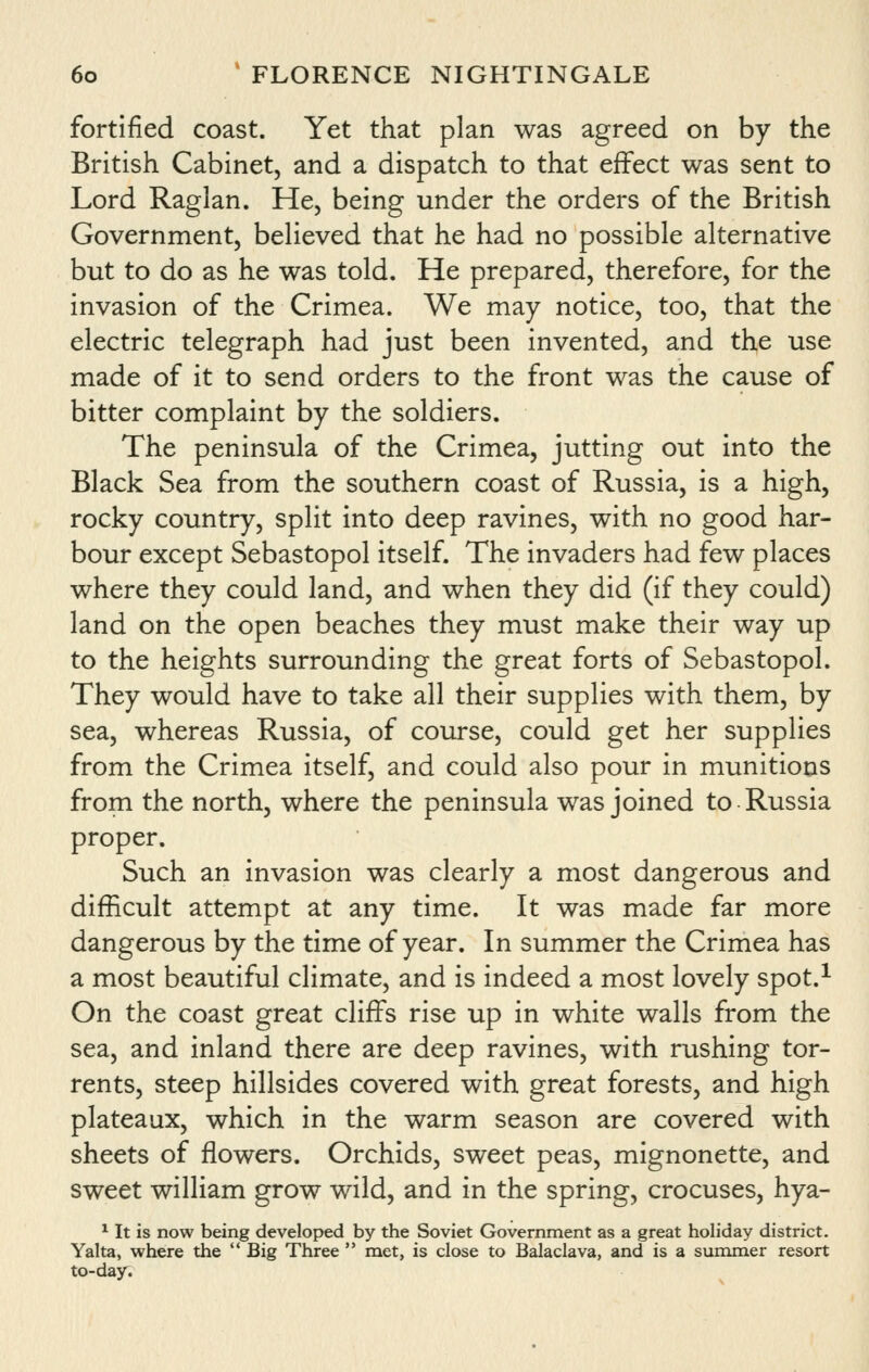 fortified coast. Yet that plan was agreed on by the British Cabinet, and a dispatch to that effect was sent to Lord Raglan. He, being under the orders of the British Government, believed that he had no possible alternative but to do as he was told. He prepared, therefore, for the invasion of the Crimea. We may notice, too, that the electric telegraph had just been invented, and the use made of it to send orders to the front was the cause of bitter complaint by the soldiers. The peninsula of the Crimea, jutting out into the Black Sea from the southern coast of Russia, is a high, rocky country, split into deep ravines, with no good har- bour except Sebastopol itself. The invaders had few places where they could land, and when they did (if they could) land on the open beaches they must make their way up to the heights surrounding the great forts of Sebastopol. They would have to take all their supplies with them, by sea, whereas Russia, of course, could get her supplies from the Crimea itself, and could also pour in munitions from the north, where the peninsula was joined to Russia proper. Such an invasion was clearly a most dangerous and difficult attempt at any time. It was made far more dangerous by the time of year. In summer the Crimea has a most beautiful climate, and is indeed a most lovely spot.^ On the coast great cliffs rise up in white walls from the sea, and inland there are deep ravines, with rushing tor- rents, steep hillsides covered with great forests, and high plateaux, which in the warm season are covered with sheets of flowers. Orchids, sweet peas, mignonette, and sweet william grow wild, and in the spring, crocuses, hya- ^ It is now being developed by the Soviet Government as a great holiday district. Yalta, where the  Big Three  met, is close to Balaclava, and is a summer resort to-day.