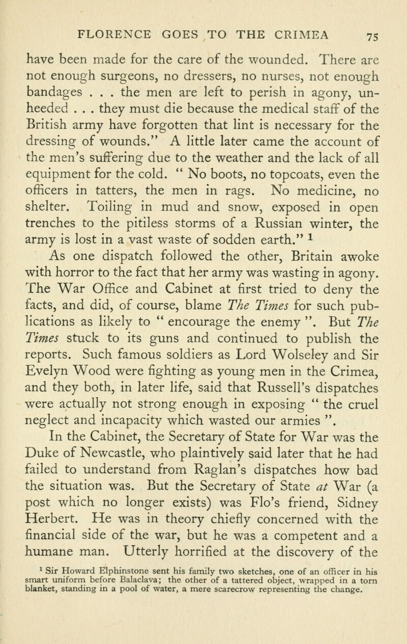 have been made for the care of the wounded. There are not enough surgeons, no dressers, no nurses, not enough bandages . . . the men are left to perish in agony, un- heeded . . . they must die because the medical staff of the British army have forgotten that lint is necessary for the dressing of wounds. A little later came the account of the men's suffering due to the weather and the lack of all equipment for the cold. '' No boots, no topcoats, even the officers in tatters, the men in rags. No medicine, no shelter. Toiling in mud and snow, exposed in open trenches to the pitiless storms of a Russian winter, the army is lost in a vast waste of sodden earth.*' ^ As one dispatch followed the other, Britain awoke with horror to the fact that her army was wasting in agony. The War Office and Cabinet at first tried to deny the facts, and did, of course, blame The Times for such pub- lications as likely to  encourage the enemy . But The Times stuck to its guns and continued to publish the reports. Such famous soldiers as Lord Wolseley and Sir Evelyn Wood were fighting as young men in the Crimea, and they both, in later life, said that Russell's dispatches were actually not strong enough in exposing  the cruel neglect and incapacity which wasted our armies . In the Cabinet, the Secretary of State for War was the Duke of Newcastle, who plaintively said later that he had failed to understand from Raglan's dispatches how bad the situation was. But the Secretary of State at War (a post which no longer exists) was Flo's friend, Sidney Herbert. He was in theory chiefly concerned with the financial side of the war, but he was a competent and a humane man. Utterly horrified at the discovery of the ^ Sir Howard Elphinstone sent his family two sketches, one of an officer in his smart imiforni before Balaclava; the other of a tattered object, wrapped in a torn blanket, standing in a pool of water, a mere scarecrow representing the change.