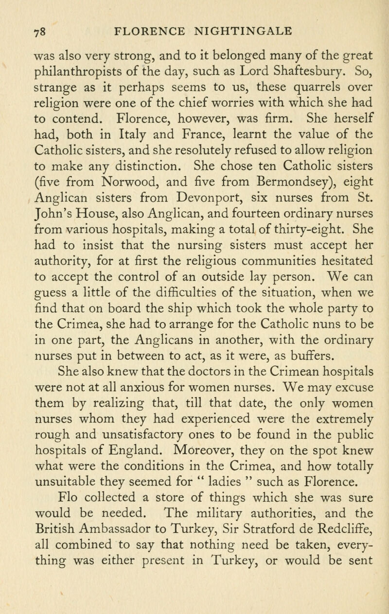 was also very strong, and to it belonged many of the great philanthropists of the day, such as Lord Shaftesbury. So, strange as it perhaps seems to us, these quarrels over religion were one of the chief worries with which she had to contend. Florence, however, was firm. She herself had, both in Italy and France, learnt the value of the Catholic sisters, and she resolutely refused to allow religion to make any distinction. She chose ten Catholic sisters (five from Norwood, and five from Bermondsey), eight Anglican sisters from Devonport, six nurses from St. John's House, also Anglican, and fourteen ordinary nurses from various hospitals, making a total of thirty-eight. She had to insist that the nursing sisters must accept her authority, for at first the religious communities hesitated to accept the control of an outside lay person. We can guess a little of the difficulties of the situation, when we find that on board the ship which took the whole party to the Crimea, she had to arrange for the Catholic nuns to be in one part, the Anglicans in another, with the ordinary nurses put in between to act, as it were, as buffers. She also knew that the doctors in the Crimean hospitals were not at all anxious for women nurses. We may excuse them by realizing that, till that date, the only women nurses whom they had experienced were the extremely rough and unsatisfactory ones to be found in the public hospitals of England. Moreover, they on the spot knew what were the conditions in the Crimea, and how totally unsuitable they seemed for '* ladies  such as Florence. Flo collected a store of things which she was sure would be needed. The military authorities, and the British Ambassador to Turkey, Sir Stratford de Redcliffe, all combined to say that nothing need be taken, every- thing was either present in Turkey, or would be sent