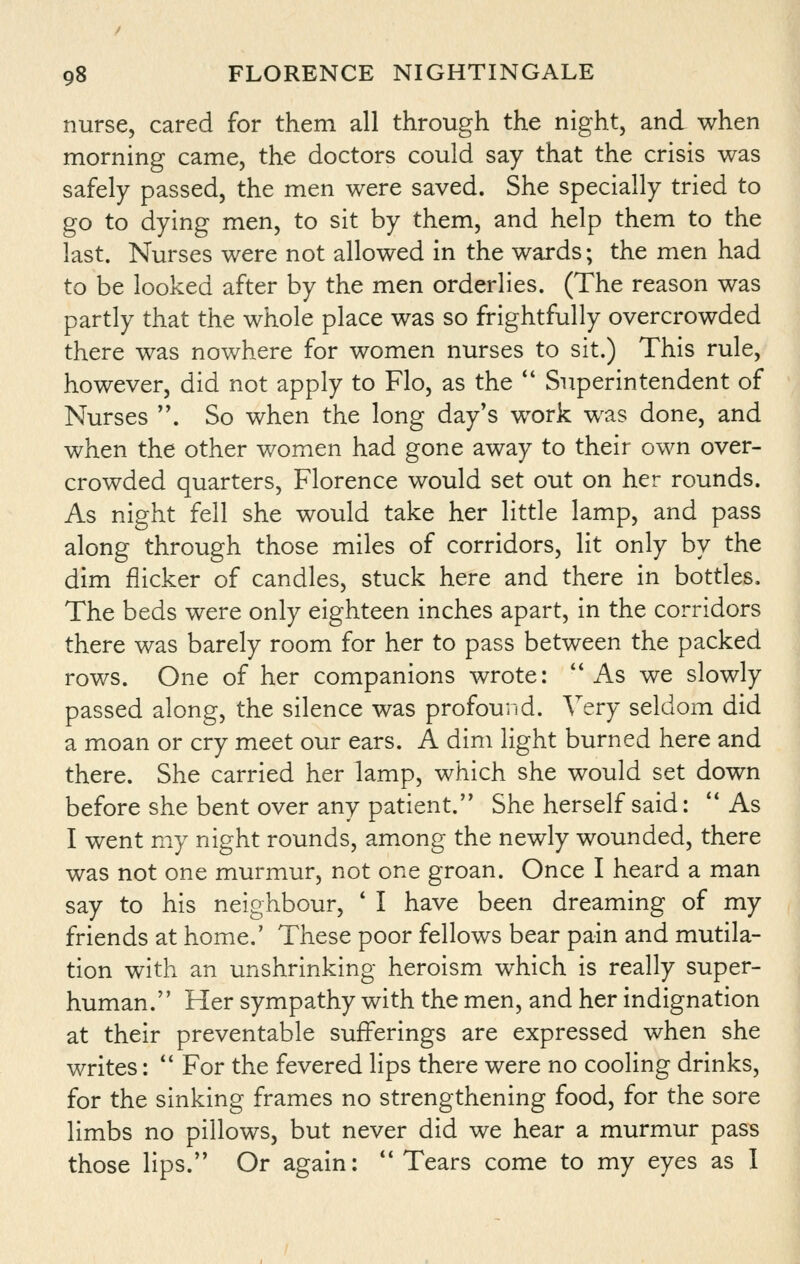 nurse, cared for them all through the night, and when morning came, the doctors could say that the crisis was safely passed, the men were saved. She specially tried to go to dying men, to sit by them, and help them to the last. Nurses were not allowed in the wards; the men had to be looked after by the men orderlies. (The reason was partly that the whole place was so frightfully overcrowded there was nowhere for women nurses to sit.) This rule, however, did not apply to Flo, as the '* Superintendent of Nurses . So when the long day's work w^as done, and when the other women had gone away to their own over- crowded quarters, Florence would set out on her rounds. As night fell she would take her little lamp, and pass along through those miles of corridors, lit only by the dim flicker of candles, stuck here and there in bottles. The beds were only eighteen inches apart, in the corridors there was barely room for her to pass between the packed rows. One of her companions wrote: As we slowly passed along, the silence was profound. Very seldom did a moan or cry meet our ears. A dim light burned here and there. She carried her lamp, which she would set down before she bent over any patient. She herself said:  As I went my night rounds, among the newly wounded, there was not one murmur, not one groan. Once I heard a man say to his neighbour, * I have been dreaming of my friends at home.' These poor fellows bear pain and mutila- tion with an unshrinking heroism which is really super- human. Her sympathy with the men, and her indignation at their preventable sufferings are expressed when she writes:  For the fevered lips there were no cooling drinks, for the sinking frames no strengthening food, for the sore limbs no pillows, but never did we hear a murmur pass those lips. Or again:  Tears come to my eyes as 1