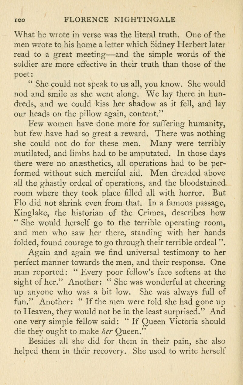 What he wrote in verse was the literal truth. One of the men wrote to his home a letter which Sidney Herbert later read to a great meeting—and the simple words of the soldier are more effective in their truth than those of the poet:  She could not speak to us all, you know. She would nod and smile as she v/ent along. We lay there in hun- dreds, and we could kiss her shadow as it fell, and lay our heads on the pillow again, content. Few women have done more for suffering humanity, but few have had so great a reward. There was nothing she could not do for these men. Many were terribly mutilated, and limbs had to be amputated. In those days there were no anaesthetics, all operations had to be per- formed without such merciful aid. Men dreaded above all the ghastly ordeal of operations, and the bloodstained. room where they took place filled all with horror. But Flo did not shrink even from that. In a famous passage, Kinglake, the historian of the Crimea, describes how ** She would herself go to the terrible operating room, and men who saw her there, standing with her hands folded, found courage to go through their terrible ordeal . Again and again we find universal testimony to her perfect manner towards the men, and their response. One man reported:  Every poor fellow's face softens at the sight of her. Another:  She was wonderful at cheering up anyone who was a bit low. She was always full of fun. Another:  If the men were told she had gone up to Heaven, they would not be in the least surprised. And one very simple fellow said:  If Queen Victoria should die they ought to make her Queen. Besides all she did for them in their pain, she also helped them in their recovery. She used to write herself