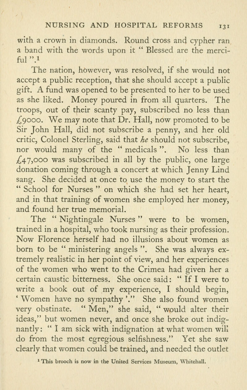 with a crown in diamonds. Round cross and cypher ran, a band with the words upon it '* Blessed are the merci- ful .1 The nation, however, was resolved, if she would not accept a public reception, that she should accept a public gift. A fund was opened to be presented to her to be used as she liked. Money poured in from all quarters. The troops, out of their scanty pay, subscribed no less than ;^9000. We may note that Dr. Hall, now promoted to be Sir John Hall, did not subscribe a penny, and her old critic, Colonel Sterling, said that he should not subscribe, nor would many of the  medicals '*. No less than ;^47,ooo was subscribed in all by the public, one large donation coming through a concert at which Jenny Lind sang. She decided at once to use the money to start the  School for Nurses  on which she had set her heart, and in that training of women she employed her money, and found her true memorial. The  Nightingale Nurses were to be women, trained in a hospital, who took nursing as their profession. Now Florence herself had no illusions about women as born to be  ministering angels . She was always ex- tremely realistic in her point of view, and her experiences of the women who went to the Crimea had given her a certain caustic bitterness. She once said: ** If I were to write a book out of my experience, I should begin, * Women have no sympathy '.'' She also found women very obstinate.  Men, she said,  would alter their ideas, but women never, and once she broke out indig- nantly:  I am sick with indignation at what women wiK do from the most egregious selfishness. Yet she saw clearly that women could be trained, and needed the outlet ^ This brooch is now in the United Services Museum, Whitehall.
