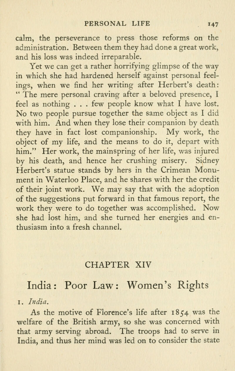 calm, the perseverance to press those reforms on the administration. Between them they had done a great work, and his loss was indeed irreparable. Yet we can get a rather horrifying glimpse of the way in which she had hardened herself against personal feel- ings, when we find her writing after Herbert's death:  The mere personal craving after a beloved presence, I feel as nothing . . . few people know what I have lost. No two people pursue together the same object as I did with him. And when they lose their companion by death they have in fact lost companionship. My work, the object of my life, and the means to do it, depart with him. Her work, the mainspring of her life, was injured by his death, and hence her crushing misery. Sidney Herbert's statue stands by hers in the Crimean Monu- ment in Waterloo Place, and he shares with her the credit of their joint work. We may say that with the adoption of the suggestions put forward in that famous report, the work they were to do together was accomplished. Now she had lost him, and she turned her energies and en- thusiasm into a fresh channel. CHAPTER XIV India: Poor Law: Women's Rights I. India, As the motive of Florence's life after 1854 was the welfare of the British army, so she was concerned with that army serving abroad. The troops had to serve in India, and thus her mind was led on to consider the state