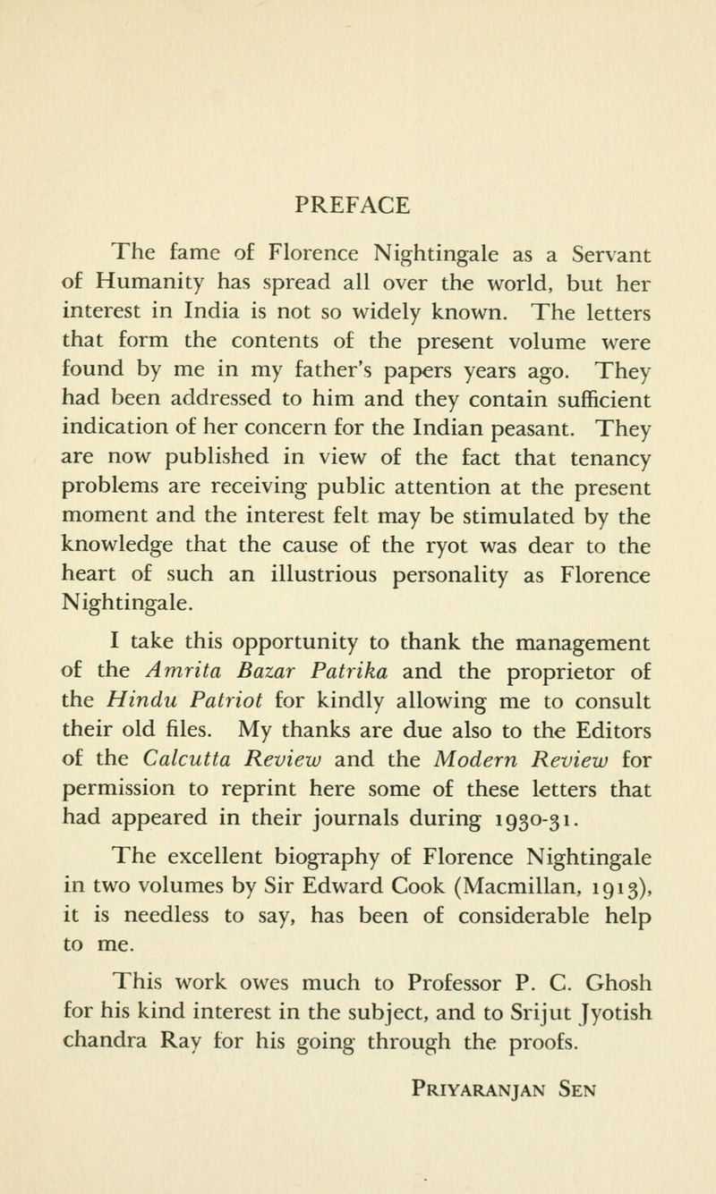 PREFACE The fame of Florence Nightingale as a Servant of Humanity has spread all over the world, but her interest in India is not so widely known. The letters that form the contents of the present volume were found by me in my father's papers years ago. They had been addressed to him and they contain sufficient indication of her concern for the Indian peasant. They are now published in view of the fact that tenancy problems are receiving public attention at the present moment and the interest felt may be stimulated by the knowledge that the cause of the ryot was dear to the heart of such an illustrious personality as Florence Nightingale. I take this opportunity to thank the management of the Amrita Bazar Patrika and the proprietor of the Hindu Patriot for kindly allowing me to consult their old files. My thanks are due also to the Editors of the Calcutta Review and the Modern Review for permission to reprint here some of these letters that had appeared in their journals during 1930-31. The excellent biography of Florence Nightingale in two volumes by Sir Edward Cook (Macmillan, 1913), it is needless to say, has been of considerable help to me. This work owes much to Professor P. C. Ghosh for his kind interest in the subject, and to Srijut Jyotish Chandra Ray for his going through the proofs. Priyaranjan Sen