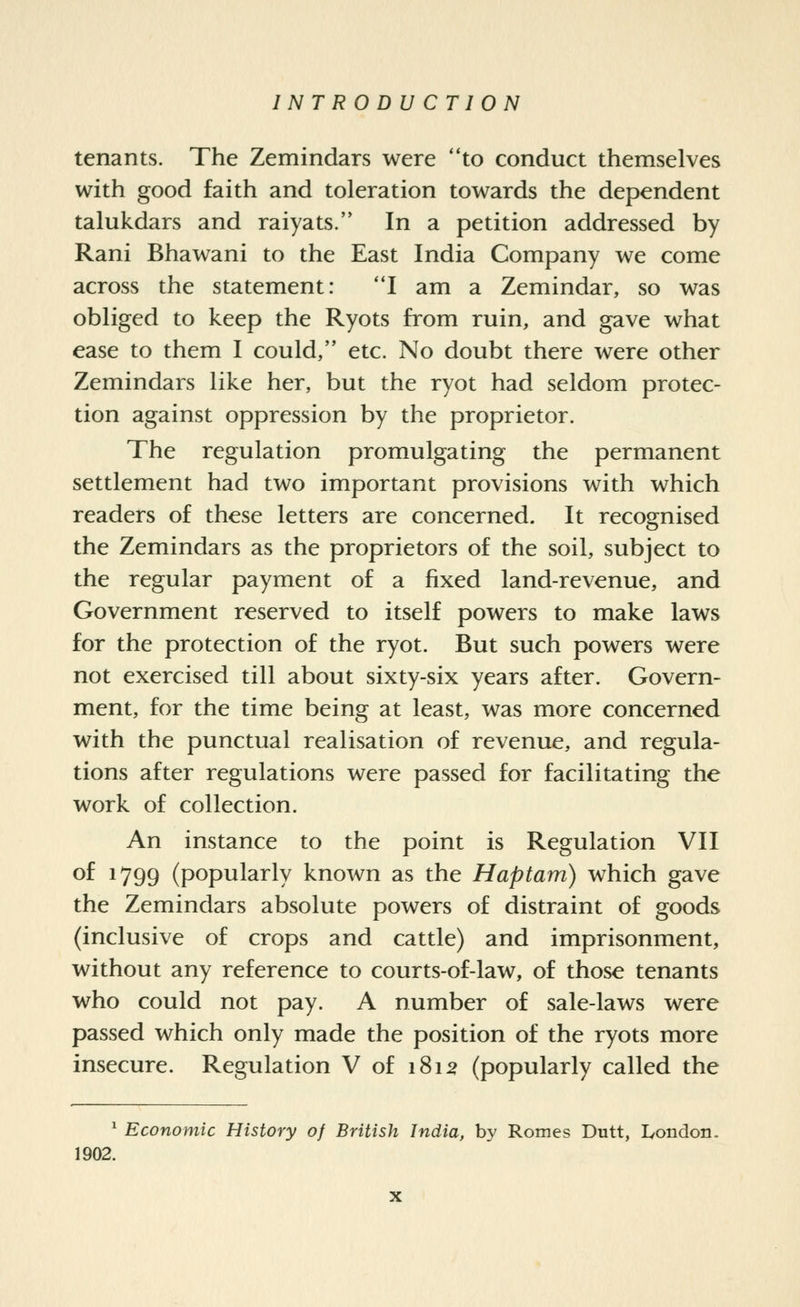 tenants. The Zemindars were to conduct themselves with good faith and toleration towards the dependent talukdars and raiyats. In a petition addressed by Rani Bhawani to the East India Company we come across the statement: I am a Zemindar, so was obliged to keep the Ryots from ruin, and gave what ease to them I could, etc. No doubt there were other Zemindars like her, but the ryot had seldom protec- tion against oppression by the proprietor. The regulation promulgating the permanent settlement had two important provisions with which readers of these letters are concerned. It recognised the Zemindars as the proprietors of the soil, subject to the regular payment of a fixed land-revenue, and Government reserved to itself powers to make laws for the protection of the ryot. But such powers were not exercised till about sixty-six years after. Govern- ment, for the time being at least, was more concerned with the punctual realisation of revenue, and regula- tions after regulations were passed for facilitating the work of collection. An instance to the point is Regulation VII of 1799 (popularly known as the Haptam) which gave the Zemindars absolute powers of distraint of goods (inclusive of crops and cattle) and imprisonment, without any reference to courts-of-law, of those tenants who could not pay. A number of sale-laws were passed which only made the position of the ryots more insecure. Regulation V of 1812 (popularly called the ^ Economic History of British India, by Romes Dutt, Ivondon. 1902.