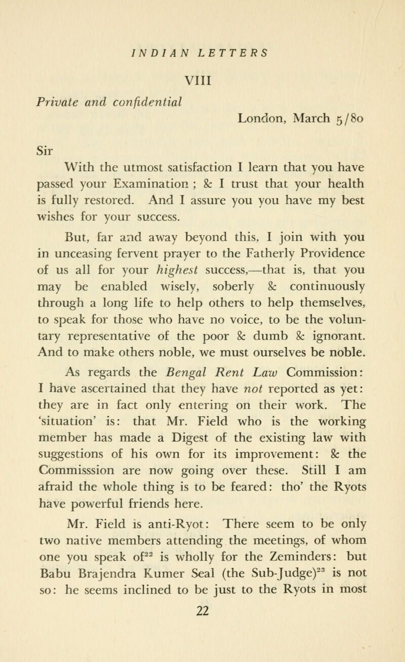 VIII Private and confidential London, March 5/80 Sir With the utmost satisfaction I learn that you have passed your Examination ; & I trust that your health is fully restored. And I assure you you have my best wishes for your success. But, far and away beyond this, I join with you in unceasing fervent prayer to the Fatherly Providence of us all for your highest success,—that is, that you may be enabled wisely, soberly & continuously through a long life to help others to help themselves, to speak for those who have no voice, to be the volun- tary representative of the poor &: dumb &: ignorant. And to make others noble, we must ourselves be noble. As regards the Bengal Rent Law Commission: I have ascertained that they have not reported as yet: they are in fact only entering on their work. The 'situation' is: that Mr. Field who is the working member has made a Digest of the existing law with suggestions of his own for its improvement: Sc the Commisssion are now going over these. Still I am afraid the whole thing is to be feared: tho' the Ryots have powerful friends here. Mr. Field is anti-Ryot: There seem to be only two native members attending the meetings, of whom one you speak of^^ is wholly for the Zeminders: but Babu Brajendra F.umer Seal (the Sub-Judge)^^ is not so: he seems inclined to be just to the Ryots in most