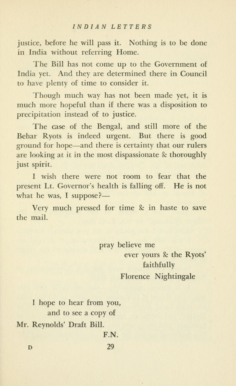 justice, before he will pass it. Nothing is to be done in India without referring Home. The Bill has not come up to the Government of India yet. And they are determined there in Council to have plenty of time to consider it. Though much way has not been made yet, it is much more hopeful than if there was a disposition to precipitation instead of to justice. The case of the Bengal, and still more of the Behar Ryots is indeed urgent. But there is good ground for hope—and there is certainty that our rulers are looking at it in the most dispassionate Sc thoroughly just spirit. I wish there were not room to fear that the present Lt. Governor's health is falling off. He is not what he was, I suppose?— Very much pressed for time Sc in haste to save the mail. pray believe me ever yours k the Ryots' faithfully Florence Nightingale I hope to hear from you, and to see a copy of Mr. Reynolds' Draft Bill. F.N.