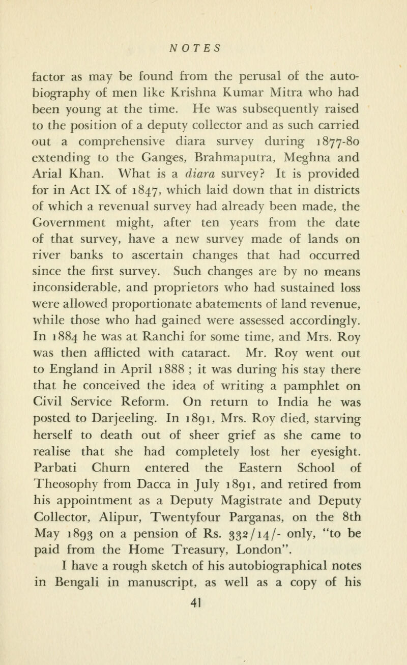 factor as may be found from the perusal of the auto- biography of men like Krishna Kumar Mitra who had been young at the time. He was subsequently raised to the position of a deputy collector and as such carried out a comprehensive diara survey during 1877-80 extending to the Ganges, Brahmaputra, Meghna and Arial Khan. What is a diara survey? It is provided for in Act IX of 1847, which laid down that in districts of which a revenual survey had already been made, the Government might, after ten years from the date of that survey, have a new survey made of lands on river banks to ascertain changes that had occurred since the first survey. Such changes are by no means inconsiderable, and proprietors who had sustained loss were allowed proportionate abatements of land revenue, while those who had gained were assessed accordingly. In 1884 he was at Ranchi for some time, and Mrs. Roy was then afflicted with cataract. Mr. Roy went out to England in April 1888 ; it was during his stay there that he conceived the idea of writing a pamphlet on Civil Service Reform. On return to India he was posted to Darjeeling. In 1891, Mrs. Roy died, starving herself to death out of sheer grief as she came to realise that she had completely lost her eyesight. Parbati Churn entered the Eastern School of Theosophy from Dacca in July 1891, and retired from his appointment as a Deputy Magistrate and Deputy Collector, Alipur, Twentyfour Parganas, on the 8th May 1893 on a pension of Rs. 33^/14/- only, to be paid from the Home Treasury, London. I have a rough sketch of his autobiographical notes in Bengali in manuscript, as well as a copy of his